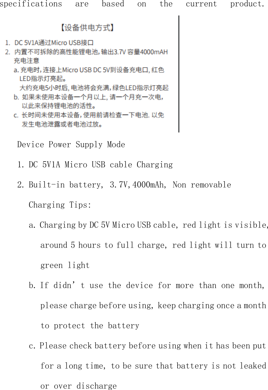 specifications  are  based  on  the  current  product.  Device Power Supply Mode 1. DC 5V1A Micro USB cable Charging 2. Built-in battery, 3.7V,4000mAh, Non removable Charging Tips: a. Charging by DC 5V Micro USB cable, red light is visible, around 5 hours to full charge, red light will turn to green light b. If didn&rsquo;t use the device for more than one month, please charge before using, keep charging once a month to protect the battery c. Please check battery before using when it has been put for a long time, to be sure that battery is not leaked or over discharge  