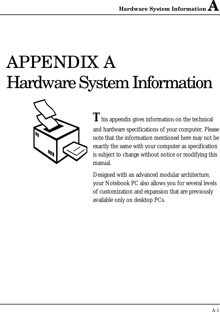 Hardware System Information AA-1APPENDIX AHardware System InformationThis appendix gives information on the technicaland hardware specifications of your computer. Pleasenote that the information mentioned here may not beexactly the same with your computer as specificationis subject to change without notice or modifying thismanual.Designed with an advanced modular architecture,your Notebook PC also allows you for several levelsof customization and expansion that are previouslyavailable only on desktop PCs.