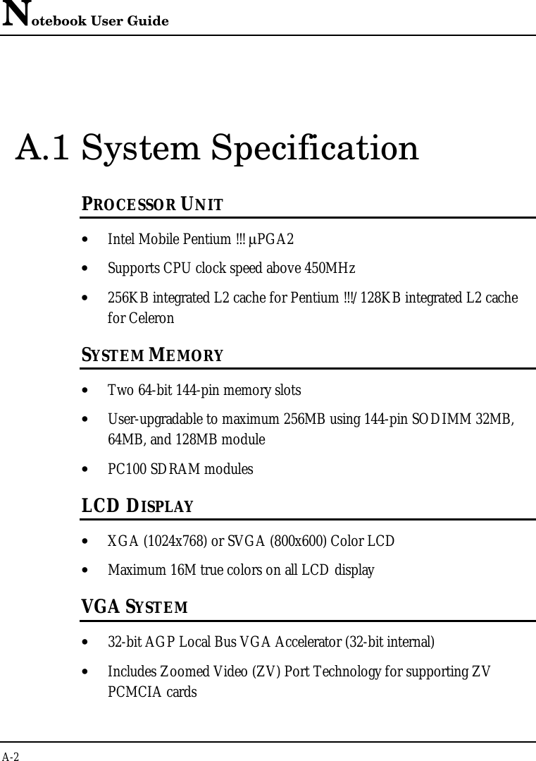 Notebook User GuideA-2A.1 System SpecificationPROCESSOR UNIT• Intel Mobile Pentium !!! µPGA2• Supports CPU clock speed above 450MHz• 256KB integrated L2 cache for Pentium !!!/128KB integrated L2 cachefor CeleronSYSTEM MEMORY• Two 64-bit 144-pin memory slots• User-upgradable to maximum 256MB using 144-pin SODIMM 32MB,64MB, and 128MB module• PC100 SDRAM modulesLCD DISPLAY• XGA (1024x768) or SVGA (800x600) Color LCD• Maximum 16M true colors on all LCD displayVGA SYSTEM• 32-bit AGP Local Bus VGA Accelerator (32-bit internal)• Includes Zoomed Video (ZV) Port Technology for supporting ZVPCMCIA cards