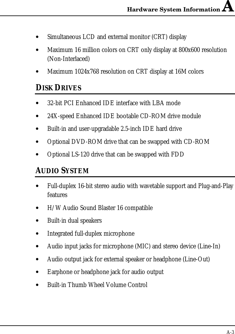 Hardware System Information AA-3• Simultaneous LCD and external monitor (CRT) display• Maximum 16 million colors on CRT only display at 800x600 resolution(Non-Interlaced)• Maximum 1024x768 resolution on CRT display at 16M colorsDISK DRIVES• 32-bit PCI Enhanced IDE interface with LBA mode• 24X-speed Enhanced IDE bootable CD-ROM drive module• Built-in and user-upgradable 2.5-inch IDE hard drive• Optional DVD-ROM drive that can be swapped with CD-ROM• Optional LS-120 drive that can be swapped with FDDAUDIO SYSTEM• Full-duplex 16-bit stereo audio with wavetable support and Plug-and-Playfeatures• H/W Audio Sound Blaster 16 compatible• Built-in dual speakers• Integrated full-duplex microphone• Audio input jacks for microphone (MIC) and stereo device (Line-In)• Audio output jack for external speaker or headphone (Line-Out)• Earphone or headphone jack for audio output• Built-in Thumb Wheel Volume Control