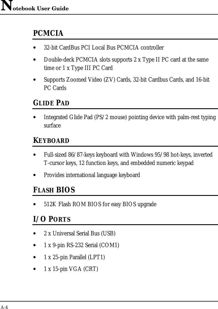 Notebook User GuideA-4PCMCIA• 32-bit CardBus PCI Local Bus PCMCIA controller• Double-deck PCMCIA slots supports 2 x Type II PC card at the sametime or 1 x Type III PC Card• Supports Zoomed Video (ZV) Cards, 32-bit Cardbus Cards, and 16-bitPC CardsGLIDE PAD• Integrated Glide Pad (PS/2 mouse) pointing device with palm-rest typingsurfaceKEYBOARD• Full-sized 86/87-keys keyboard with Windows 95/98 hot-keys, invertedT-cursor keys, 12 function keys, and embedded numeric keypad• Provides international language keyboardFLASH BIOS• 512K Flash ROM BIOS for easy BIOS upgradeI/O PORTS• 2 x Universal Serial Bus (USB)• 1 x 9-pin RS-232 Serial (COM1)• 1 x 25-pin Parallel (LPT1)• 1 x 15-pin VGA (CRT)