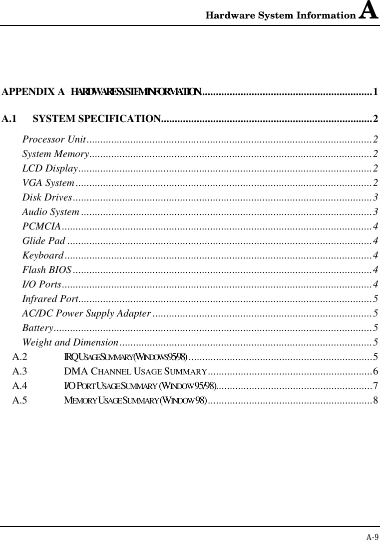 Hardware System Information AA-9APPENDIX A  HARDWARE SYSTEM INFORMATION...............................................................1A.1 SYSTEM SPECIFICATION.............................................................................2Processor Unit........................................................................................................2System Memory.......................................................................................................2LCD Display...........................................................................................................2VGA System............................................................................................................2Disk Drives.............................................................................................................3Audio System ..........................................................................................................3PCMCIA.................................................................................................................4Glide Pad ...............................................................................................................4Keyboard................................................................................................................4Flash BIOS .............................................................................................................4I/O Ports.................................................................................................................4Infrared Port...........................................................................................................5AC/DC Power Supply Adapter ................................................................................5Battery....................................................................................................................5Weight and Dimension............................................................................................5A.2 IRQ USAGE SUMMARY (WINDOWS 95/98) ...................................................................5A.3 DMA CHANNEL USAGE SUMMARY............................................................6A.4 I/O PORT USAGE SUMMARY  (WINDOW 95/98).........................................................7A.5 MEMORY USAGE SUMMARY (WINDOW 98)............................................................8