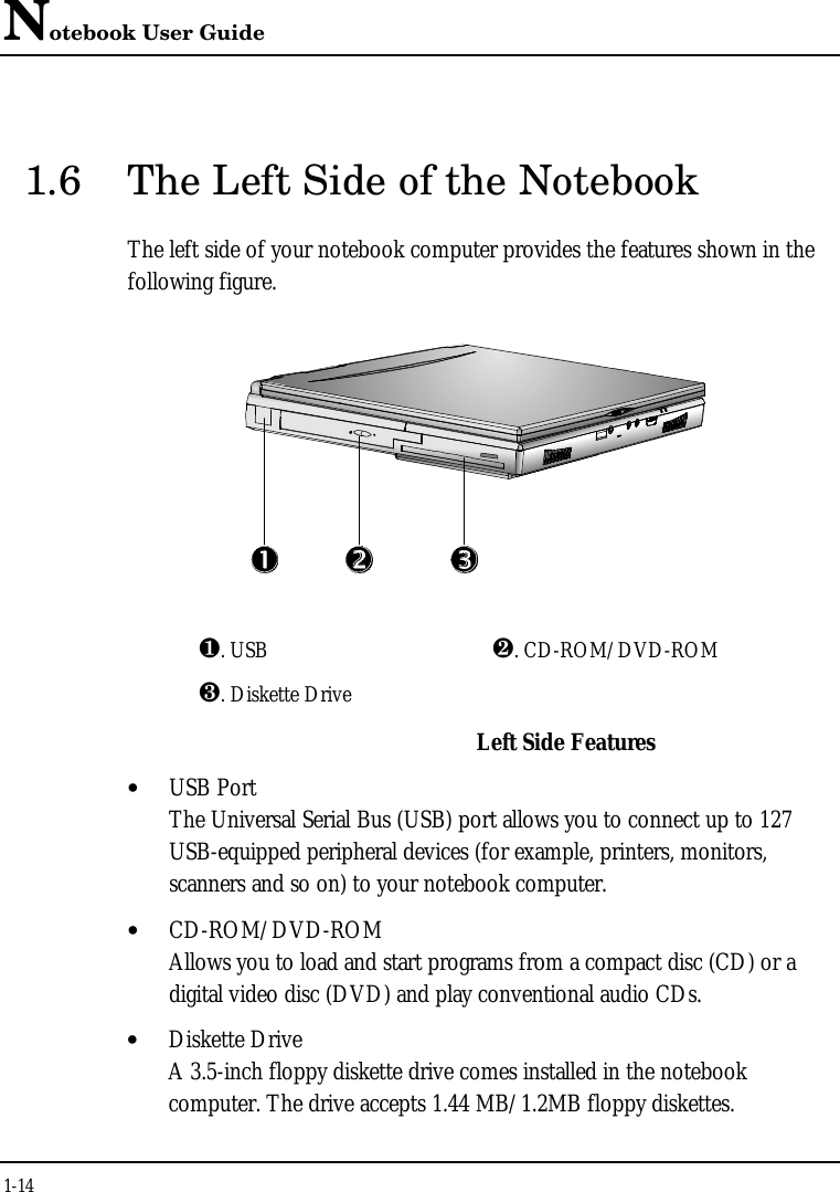 Notebook User Guide1-141.6 The Left Side of the NotebookThe left side of your notebook computer provides the features shown in thefollowing figure.¶. USB ·. CD-ROM/DVD-ROM¸. Diskette DriveLeft Side Features• USB PortThe Universal Serial Bus (USB) port allows you to connect up to 127USB-equipped peripheral devices (for example, printers, monitors,scanners and so on) to your notebook computer.• CD-ROM/DVD-ROMAllows you to load and start programs from a compact disc (CD) or adigital video disc (DVD) and play conventional audio CDs.• Diskette DriveA 3.5-inch floppy diskette drive comes installed in the notebookcomputer. The drive accepts 1.44 MB/1.2MB floppy diskettes.