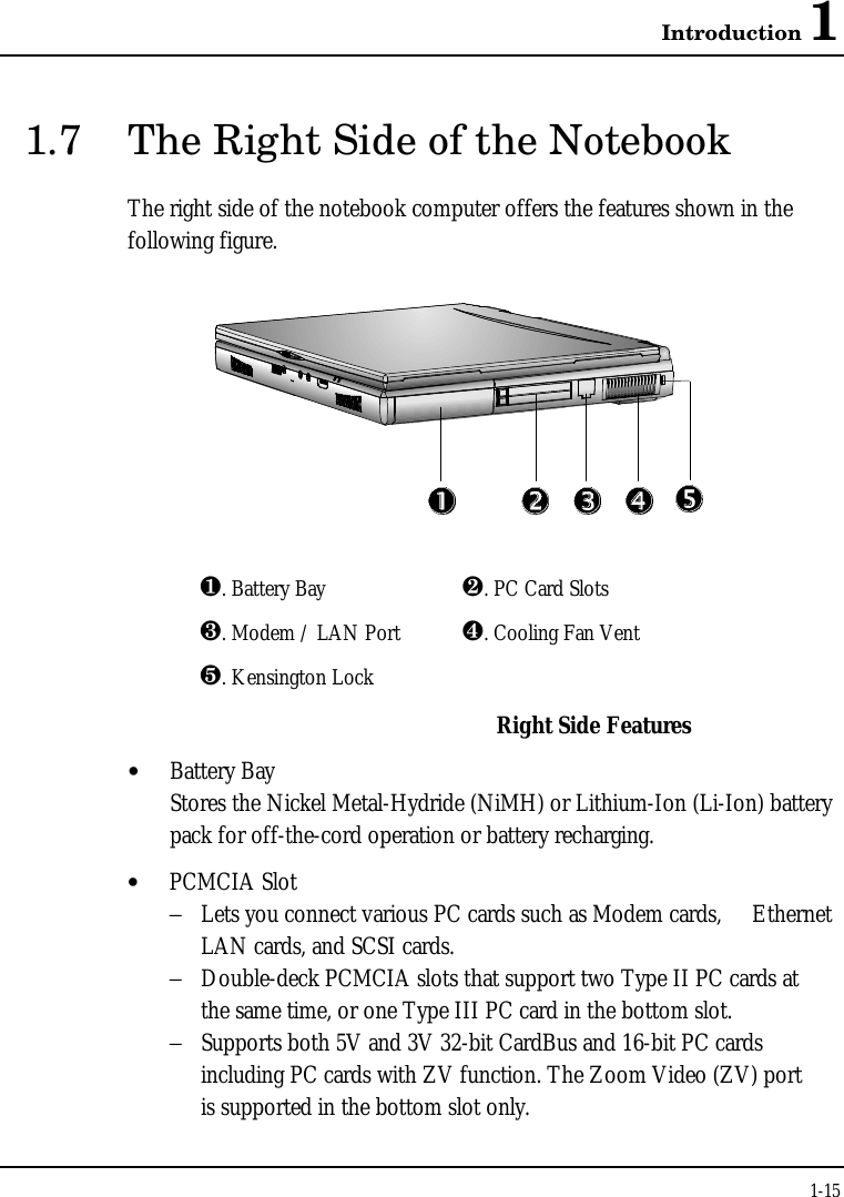 Introduction 11-151.7 The Right Side of the NotebookThe right side of the notebook computer offers the features shown in thefollowing figure.¶. Battery Bay ·. PC Card Slots¸. Modem / LAN Port ¹. Cooling Fan Ventº. Kensington LockRight Side Features• Battery BayStores the Nickel Metal-Hydride (NiMH) or Lithium-Ion (Li-Ion) batterypack for off-the-cord operation or battery recharging.• PCMCIA Slot−Lets you connect various PC cards such as Modem cards,  Ethernet LAN cards, and SCSI cards.−Double-deck PCMCIA slots that support two Type II PC cards atthe same time, or one Type III PC card in the bottom slot.−Supports both 5V and 3V 32-bit CardBus and 16-bit PC cards including PC cards with ZV function. The Zoom Video (ZV) portis supported in the bottom slot only.