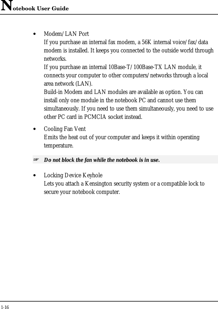 Notebook User Guide1-16• Modem/LAN PortIf you purchase an internal fax modem, a 56K internal voice/fax/datamodem is installed. It keeps you connected to the outside world throughnetworks.If you purchase an internal 10Base-T/100Base-TX LAN module, itconnects your computer to other computers/networks through a localarea network (LAN).Build-in Modem and LAN modules are available as option. You caninstall only one module in the notebook PC and cannot use themsimultaneously. If you need to use them simultaneously, you need to useother PC card in PCMCIA socket instead.• Cooling Fan VentEmits the heat out of your computer and keeps it within operatingtemperature.+ Do not block the fan while the notebook is in use.• Locking Device KeyholeLets you attach a Kensington security system or a compatible lock tosecure your notebook computer.