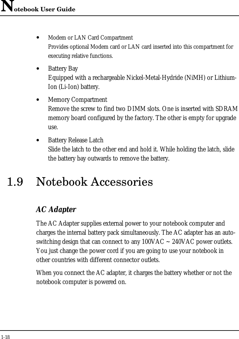 Notebook User Guide1-18• Modem or LAN Card CompartmentProvides optional Modem card or LAN card inserted into this compartment forexecuting relative functions.• Battery BayEquipped with a rechargeable Nickel-Metal-Hydride (NiMH) or Lithium-Ion (Li-Ion) battery.• Memory CompartmentRemove the screw to find two DIMM slots. One is inserted with SDRAMmemory board configured by the factory. The other is empty for upgradeuse.• Battery Release LatchSlide the latch to the other end and hold it. While holding the latch, slidethe battery bay outwards to remove the battery.1.9 Notebook AccessoriesAC AdapterThe AC Adapter supplies external power to your notebook computer andcharges the internal battery pack simultaneously. The AC adapter has an auto-switching design that can connect to any 100VAC ~ 240VAC power outlets.You just change the power cord if you are going to use your notebook inother countries with different connector outlets.When you connect the AC adapter, it charges the battery whether or not thenotebook computer is powered on.