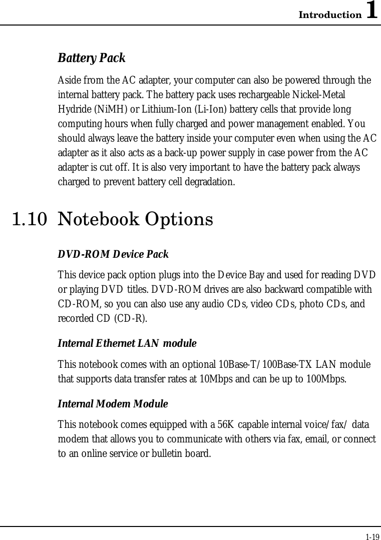 Introduction 11-19Battery PackAside from the AC adapter, your computer can also be powered through theinternal battery pack. The battery pack uses rechargeable Nickel-MetalHydride (NiMH) or Lithium-Ion (Li-Ion) battery cells that provide longcomputing hours when fully charged and power management enabled. Youshould always leave the battery inside your computer even when using the ACadapter as it also acts as a back-up power supply in case power from the ACadapter is cut off. It is also very important to have the battery pack alwayscharged to prevent battery cell degradation.1.10 Notebook OptionsDVD-ROM Device PackThis device pack option plugs into the Device Bay and used for reading DVDor playing DVD titles. DVD-ROM drives are also backward compatible withCD-ROM, so you can also use any audio CDs, video CDs, photo CDs, andrecorded CD (CD-R).Internal Ethernet LAN moduleThis notebook comes with an optional 10Base-T/100Base-TX LAN modulethat supports data transfer rates at 10Mbps and can be up to 100Mbps.Internal Modem ModuleThis notebook comes equipped with a 56K capable internal voice/fax/ datamodem that allows you to communicate with others via fax, email, or connectto an online service or bulletin board.