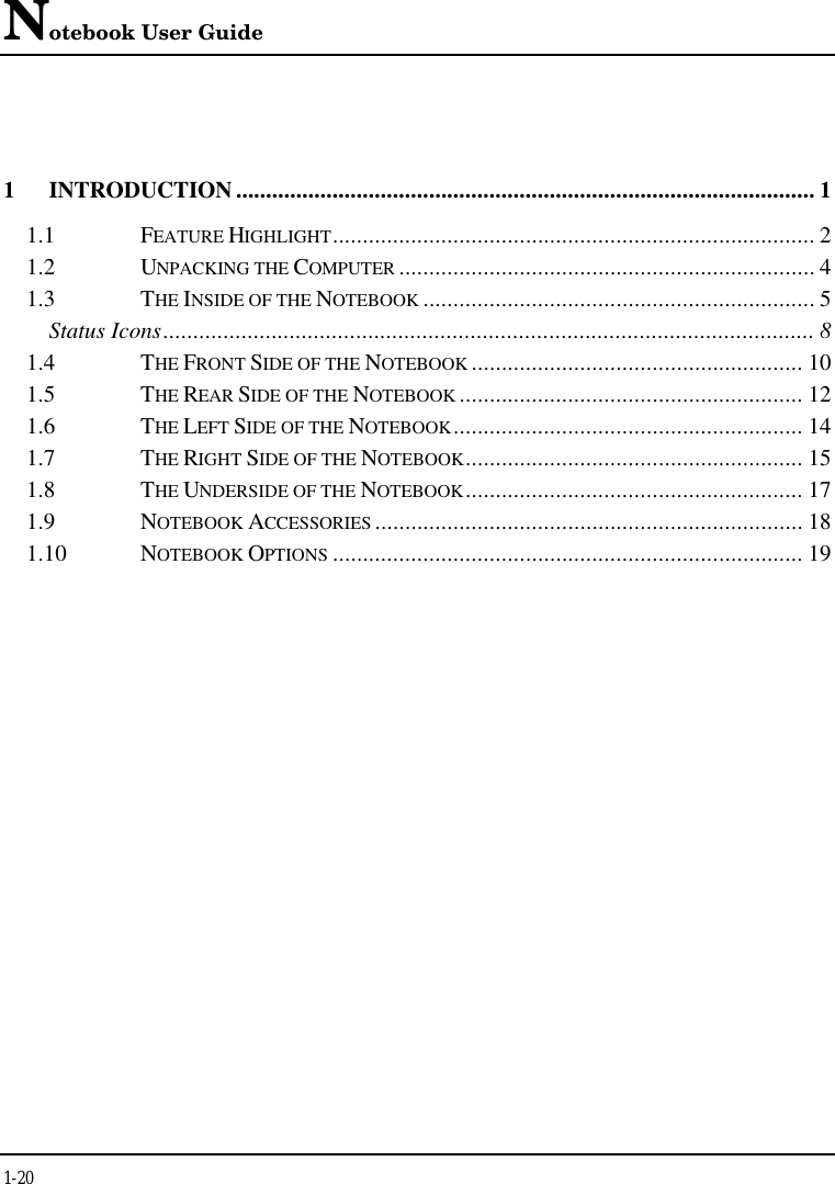 Notebook User Guide1-201INTRODUCTION ................................................................................................ 11.1 FEATURE HIGHLIGHT................................................................................ 21.2 UNPACKING THE COMPUTER ..................................................................... 41.3 THE INSIDE OF THE NOTEBOOK ................................................................. 5Status Icons............................................................................................................ 81.4 THE FRONT SIDE OF THE NOTEBOOK ....................................................... 101.5 THE REAR SIDE OF THE NOTEBOOK ......................................................... 121.6 THE LEFT SIDE OF THE NOTEBOOK.......................................................... 141.7 THE RIGHT SIDE OF THE NOTEBOOK........................................................ 151.8 THE UNDERSIDE OF THE NOTEBOOK........................................................ 171.9 NOTEBOOK ACCESSORIES ....................................................................... 181.10 NOTEBOOK OPTIONS .............................................................................. 19