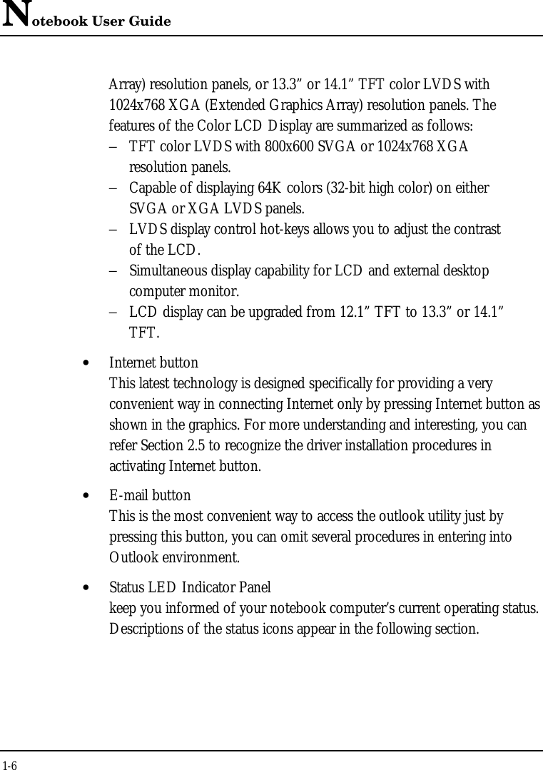 Notebook User Guide1-6Array) resolution panels, or 13.3” or 14.1” TFT color LVDS with1024x768 XGA (Extended Graphics Array) resolution panels. Thefeatures of the Color LCD Display are summarized as follows:−TFT color LVDS with 800x600 SVGA or 1024x768 XGA resolution panels.−Capable of displaying 64K colors (32-bit high color) on either SVGA or XGA LVDS panels.−LVDS display control hot-keys allows you to adjust the contrastof the LCD.−Simultaneous display capability for LCD and external desktop computer monitor.−LCD display can be upgraded from 12.1” TFT to 13.3” or 14.1”TFT.• Internet buttonThis latest technology is designed specifically for providing a veryconvenient way in connecting Internet only by pressing Internet button asshown in the graphics. For more understanding and interesting, you canrefer Section 2.5 to recognize the driver installation procedures inactivating Internet button.• E-mail buttonThis is the most convenient way to access the outlook utility just bypressing this button, you can omit several procedures in entering intoOutlook environment.• Status LED Indicator Panelkeep you informed of your notebook computer’s current operating status.Descriptions of the status icons appear in the following section.