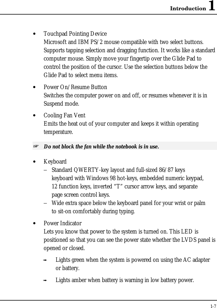 Introduction 11-7• Touchpad Pointing DeviceMicrosoft and IBM PS/2 mouse compatible with two select buttons.Supports tapping selection and dragging function. It works like a standardcomputer mouse. Simply move your fingertip over the Glide Pad tocontrol the position of the cursor. Use the selection buttons below theGlide Pad to select menu items.• Power On/Resume ButtonSwitches the computer power on and off, or resumes whenever it is inSuspend mode.• Cooling Fan VentEmits the heat out of your computer and keeps it within operatingtemperature.+ Do not block the fan while the notebook is in use.• Keyboard−Standard QWERTY-key layout and full-sized 86/87 keyskeyboard with Windows 98 hot-keys, embedded numeric keypad,12 function keys, inverted “T” cursor arrow keys, and separatepage screen control keys.−Wide extra space below the keyboard panel for your wrist or palm to sit-on comfortably during typing.• Power IndicatorLets you know that power to the system is turned on. This LED ispositioned so that you can see the power state whether the LVDS panel isopened or closed.ß Lights green when the system is powered on using the AC adapteror battery.ß Lights amber when battery is warning in low battery power.