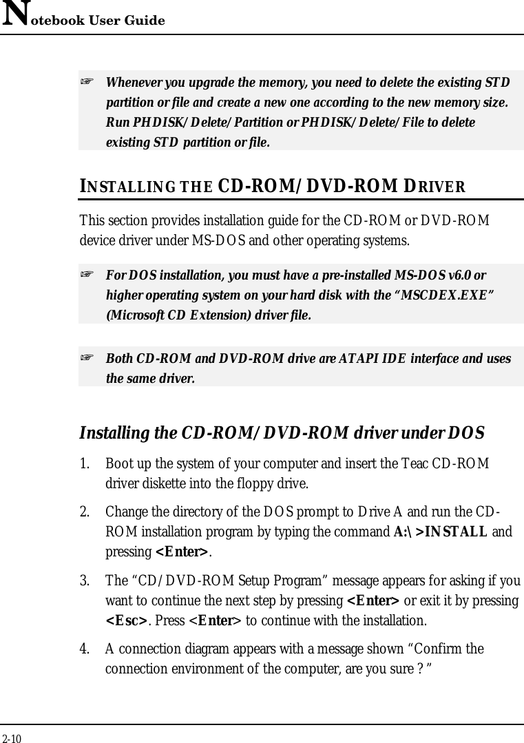 Notebook User Guide2-10+ Whenever you upgrade the memory, you need to delete the existing STDpartition or file and create a new one according to the new memory size.Run PHDISK/Delete/Partition or PHDISK/Delete/File to deleteexisting STD partition or file.INSTALLING THE CD-ROM/DVD-ROM DRIVERThis section provides installation guide for the CD-ROM or DVD-ROMdevice driver under MS-DOS and other operating systems.+ For DOS installation, you must have a pre-installed MS-DOS v6.0 orhigher operating system on your hard disk with the “MSCDEX.EXE”(Microsoft CD Extension) driver file.+ Both CD-ROM and DVD-ROM drive are ATAPI IDE interface and usesthe same driver.Installing the CD-ROM/DVD-ROM driver under DOS1. Boot up the system of your computer and insert the Teac CD-ROMdriver diskette into the floppy drive.2. Change the directory of the DOS prompt to Drive A and run the CD-ROM installation program by typing the command A:\&gt;INSTALL andpressing &lt;Enter&gt;.3. The “CD/DVD-ROM Setup Program” message appears for asking if youwant to continue the next step by pressing &lt;Enter&gt; or exit it by pressing&lt;Esc&gt;. Press &lt;Enter&gt; to continue with the installation.4. A connection diagram appears with a message shown “Confirm theconnection environment of the computer, are you sure ? ”