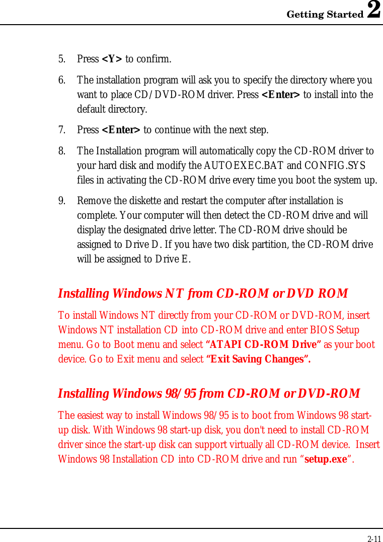 Getting Started 22-115. Press &lt;Y&gt; to confirm.6. The installation program will ask you to specify the directory where youwant to place CD/DVD-ROM driver. Press &lt;Enter&gt; to install into thedefault directory.7. Press &lt;Enter&gt; to continue with the next step.8. The Installation program will automatically copy the CD-ROM driver toyour hard disk and modify the AUTOEXEC.BAT and CONFIG.SYSfiles in activating the CD-ROM drive every time you boot the system up.9. Remove the diskette and restart the computer after installation iscomplete. Your computer will then detect the CD-ROM drive and willdisplay the designated drive letter. The CD-ROM drive should beassigned to Drive D. If you have two disk partition, the CD-ROM drivewill be assigned to Drive E.Installing Windows NT from CD-ROM or DVD ROMTo install Windows NT directly from your CD-ROM or DVD-ROM, insertWindows NT installation CD into CD-ROM drive and enter BIOS Setupmenu. Go to Boot menu and select “ATAPI CD-ROM Drive” as your bootdevice. Go to Exit menu and select “Exit Saving Changes”.Installing Windows 98/95 from CD-ROM or DVD-ROMThe easiest way to install Windows 98/95 is to boot from Windows 98 start-up disk. With Windows 98 start-up disk, you don&apos;t need to install CD-ROMdriver since the start-up disk can support virtually all CD-ROM device.  InsertWindows 98 Installation CD into CD-ROM drive and run “setup.exe”.