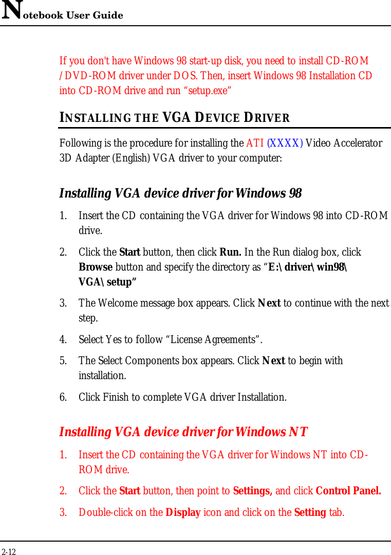 Notebook User Guide2-12If you don&apos;t have Windows 98 start-up disk, you need to install CD-ROM/DVD-ROM driver under DOS. Then, insert Windows 98 Installation CDinto CD-ROM drive and run “setup.exe”INSTALLING THE VGA DEVICE DRIVERFollowing is the procedure for installing the ATI (XXXX) Video Accelerator3D Adapter (English) VGA driver to your computer:Installing VGA device driver for Windows 981. Insert the CD containing the VGA driver for Windows 98 into CD-ROMdrive.2. Click the Start button, then click Run. In the Run dialog box, clickBrowse button and specify the directory as “E:\driver\win98\VGA\setup”3. The Welcome message box appears. Click Next to continue with the nextstep.4. Select Yes to follow “License Agreements”.5. The Select Components box appears. Click Next to begin withinstallation.6. Click Finish to complete VGA driver Installation.Installing VGA device driver for Windows NT1. Insert the CD containing the VGA driver for Windows NT into CD-ROM drive.2. Click the Start button, then point to Settings, and click Control Panel.3. Double-click on the Display icon and click on the Setting tab.