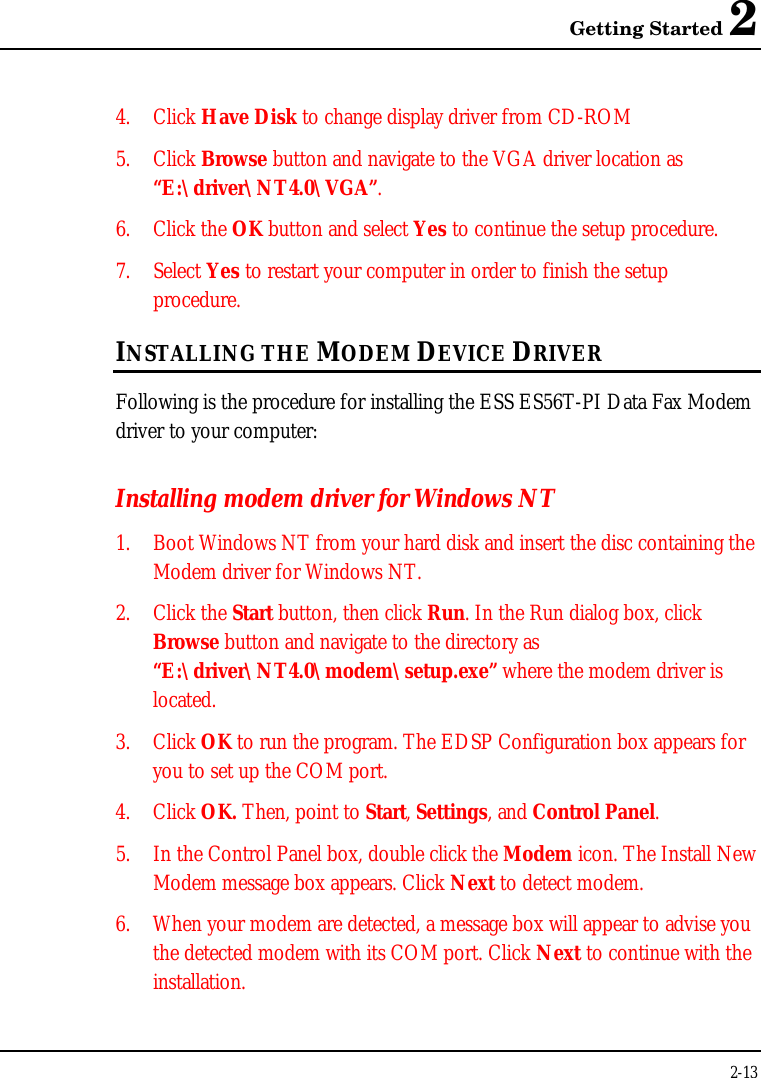 Getting Started 22-134. Click Have Disk to change display driver from CD-ROM5. Click Browse button and navigate to the VGA driver location as“E:\driver\NT4.0\VGA”.6. Click the OK button and select Yes to continue the setup procedure.7. Select Yes to restart your computer in order to finish the setupprocedure.INSTALLING THE MODEM DEVICE DRIVERFollowing is the procedure for installing the ESS ES56T-PI Data Fax Modemdriver to your computer:Installing modem driver for Windows NT1. Boot Windows NT from your hard disk and insert the disc containing theModem driver for Windows NT.2. Click the Start button, then click Run. In the Run dialog box, clickBrowse button and navigate to the directory as“E:\driver\NT4.0\modem\setup.exe” where the modem driver islocated.3. Click OK to run the program. The EDSP Configuration box appears foryou to set up the COM port.4. Click OK. Then, point to Start, Settings, and Control Panel.5. In the Control Panel box, double click the Modem icon. The Install NewModem message box appears. Click Next to detect modem.6. When your modem are detected, a message box will appear to advise youthe detected modem with its COM port. Click Next to continue with theinstallation.