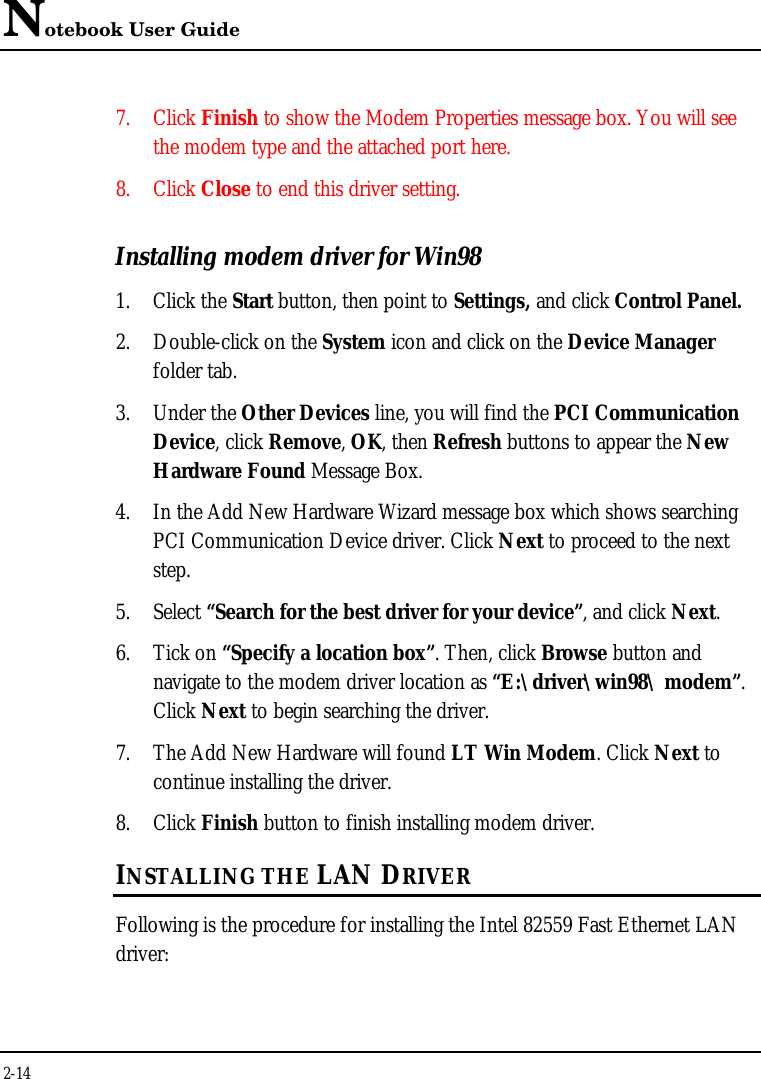 Notebook User Guide2-147. Click Finish to show the Modem Properties message box. You will seethe modem type and the attached port here.8. Click Close to end this driver setting.Installing modem driver for Win981. Click the Start button, then point to Settings, and click Control Panel.2. Double-click on the System icon and click on the Device Managerfolder tab.3. Under the Other Devices line, you will find the PCI CommunicationDevice, click Remove, OK, then Refresh buttons to appear the NewHardware Found Message Box.4. In the Add New Hardware Wizard message box which shows searchingPCI Communication Device driver. Click Next to proceed to the nextstep.5. Select “Search for the best driver for your device”, and click Next.6. Tick on “Specify a location box”. Then, click Browse button andnavigate to the modem driver location as “E:\driver\win98\ modem”.Click Next to begin searching the driver.7. The Add New Hardware will found LT Win Modem. Click Next tocontinue installing the driver.8. Click Finish button to finish installing modem driver.INSTALLING THE LAN DRIVERFollowing is the procedure for installing the Intel 82559 Fast Ethernet LANdriver: