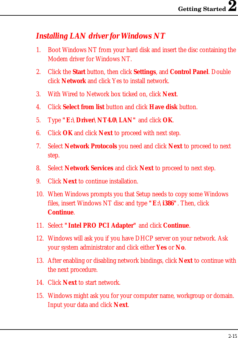 Getting Started 22-15Installing LAN driver for Windows NT1. Boot Windows NT from your hard disk and insert the disc containing theModem driver for Windows NT.2. Click the Start button, then click Settings, and Control Panel. Doubleclick Network and click Yes to install network.3. With Wired to Network box ticked on, click Next.4. Click Select from list button and click Have disk button.5. Type &quot;E:\Driver\NT4.0\LAN&quot; and click OK.6. Click OK and click Next to proceed with next step.7. Select Network Protocols you need and click Next to proceed to nextstep.8. Select Network Services and click Next to proceed to next step.9. Click Next to continue installation.10. When Windows prompts you that Setup needs to copy some Windowsfiles, insert Windows NT disc and type &quot;E:\i386&quot;. Then, clickContinue.11. Select &quot;Intel PRO PCI Adapter&quot; and click Continue.12. Windows will ask you if you have DHCP server on your network. Askyour system administrator and click either Yes or No.13. After enabling or disabling network bindings, click Next to continue withthe next procedure.14. Click Next to start network.15. Windows might ask you for your computer name, workgroup or domain.Input your data and click Next.