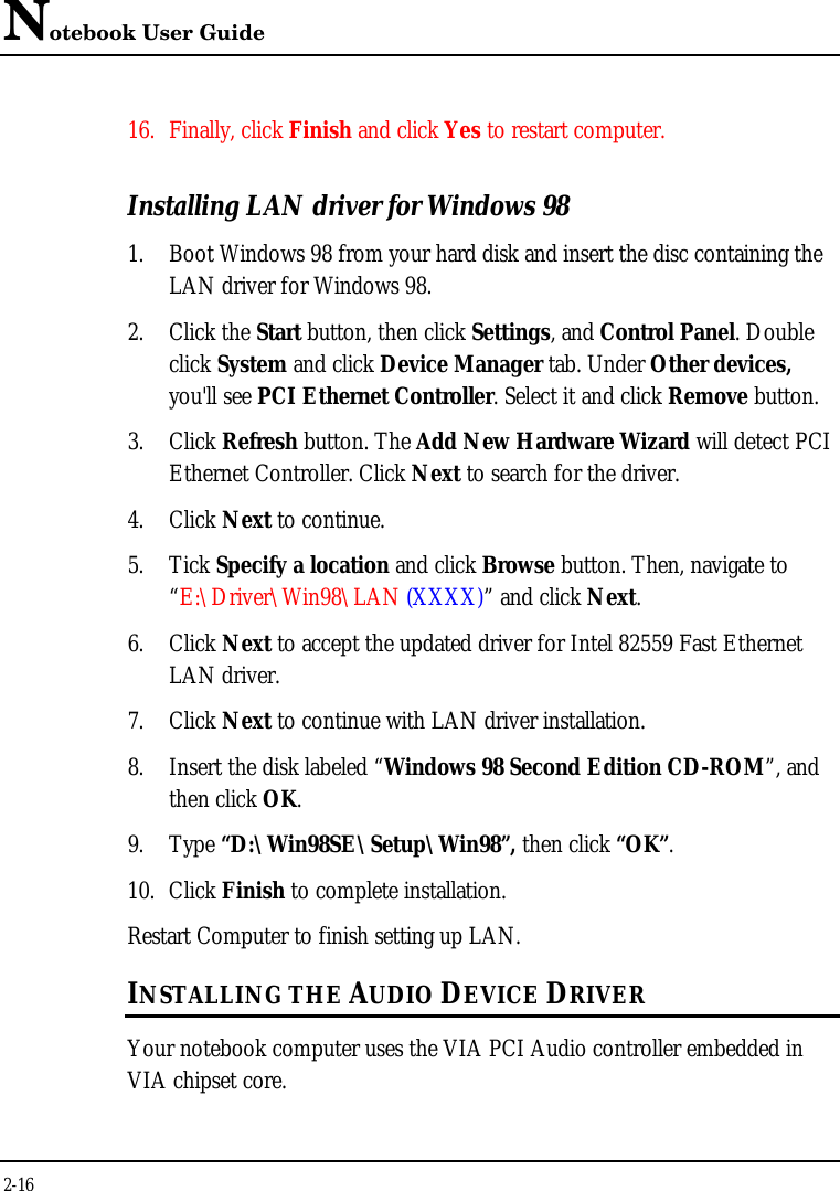 Notebook User Guide2-1616. Finally, click Finish and click Yes to restart computer.Installing LAN driver for Windows 981. Boot Windows 98 from your hard disk and insert the disc containing theLAN driver for Windows 98.2. Click the Start button, then click Settings, and Control Panel. Doubleclick System and click Device Manager tab. Under Other devices,you&apos;ll see PCI Ethernet Controller. Select it and click Remove button.3. Click Refresh button. The Add New Hardware Wizard will detect PCIEthernet Controller. Click Next to search for the driver.4. Click Next to continue.5. Tick Specify a location and click Browse button. Then, navigate to“E:\Driver\Win98\LAN (XXXX)” and click Next.6. Click Next to accept the updated driver for Intel 82559 Fast EthernetLAN driver.7. Click Next to continue with LAN driver installation.8. Insert the disk labeled “Windows 98 Second Edition CD-ROM”, andthen click OK.9. Type “D:\Win98SE\Setup\Win98”, then click “OK”.10. Click Finish to complete installation.Restart Computer to finish setting up LAN.INSTALLING THE AUDIO DEVICE DRIVERYour notebook computer uses the VIA PCI Audio controller embedded inVIA chipset core.