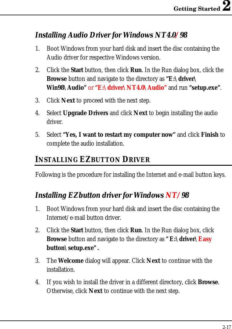 Getting Started 22-17Installing Audio Driver for Windows NT4.0/981. Boot Windows from your hard disk and insert the disc containing theAudio driver for respective Windows version.2. Click the Start button, then click Run. In the Run dialog box, click theBrowse button and navigate to the directory as “E:\driver\Win98\Audio” or “E:\driver\NT4.0\Audio” and run “setup.exe”.3. Click Next to proceed with the next step.4. Select Upgrade Drivers and click Next to begin installing the audiodriver.5. Select “Yes, I want to restart my computer now” and click Finish tocomplete the audio installation.INSTALLING EZBUTTON DRIVERFollowing is the procedure for installing the Internet and e-mail button keys.Installing EZbutton driver for Windows NT/981. Boot Windows from your hard disk and insert the disc containing theInternet/e-mail button driver.2. Click the Start button, then click Run. In the Run dialog box, clickBrowse button and navigate to the directory as &quot;E:\driver\Easybutton\setup.exe&quot;.3. The Welcome dialog will appear. Click Next to continue with theinstallation.4. If you wish to install the driver in a different directory, click Browse.Otherwise, click Next to continue with the next step.