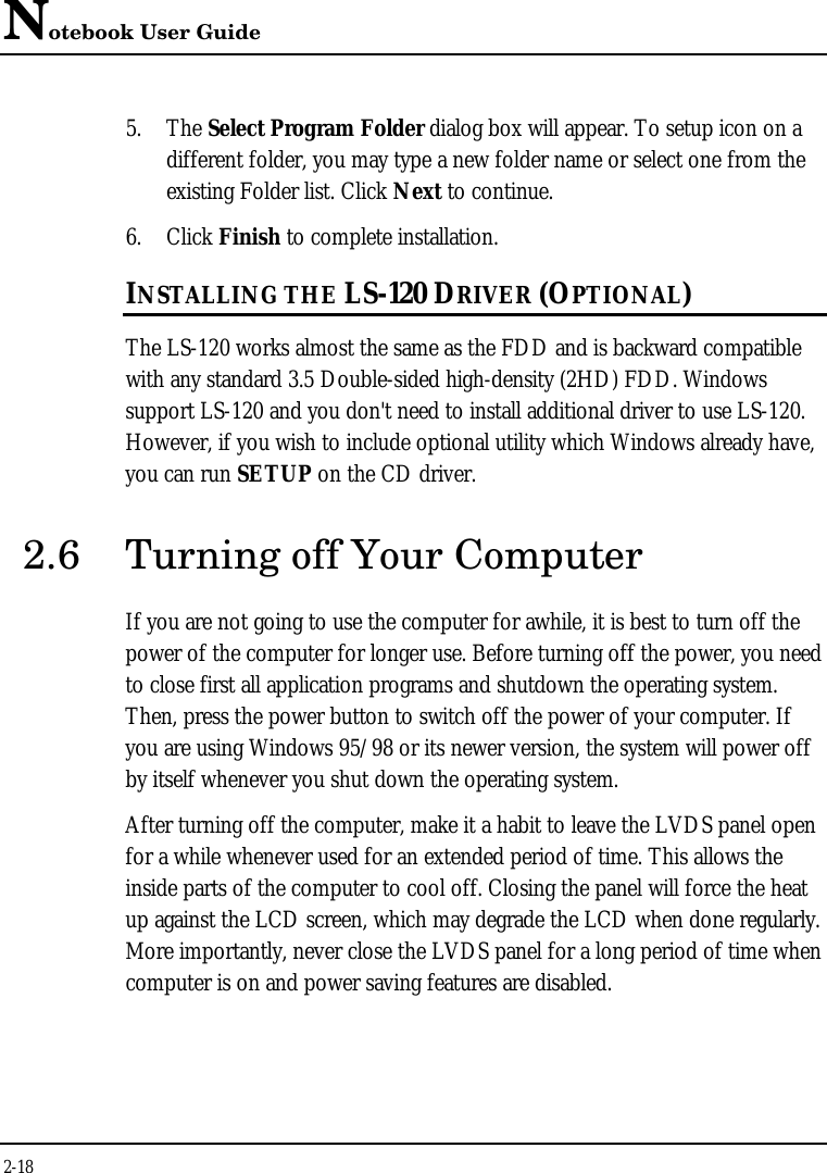 Notebook User Guide2-185. The Select Program Folder dialog box will appear. To setup icon on adifferent folder, you may type a new folder name or select one from theexisting Folder list. Click Next to continue.6. Click Finish to complete installation.INSTALLING THE LS-120 DRIVER (OPTIONAL)The LS-120 works almost the same as the FDD and is backward compatiblewith any standard 3.5 Double-sided high-density (2HD) FDD. Windowssupport LS-120 and you don&apos;t need to install additional driver to use LS-120.However, if you wish to include optional utility which Windows already have,you can run SETUP on the CD driver.2.6 Turning off Your ComputerIf you are not going to use the computer for awhile, it is best to turn off thepower of the computer for longer use. Before turning off the power, you needto close first all application programs and shutdown the operating system.Then, press the power button to switch off the power of your computer. Ifyou are using Windows 95/98 or its newer version, the system will power offby itself whenever you shut down the operating system.After turning off the computer, make it a habit to leave the LVDS panel openfor a while whenever used for an extended period of time. This allows theinside parts of the computer to cool off. Closing the panel will force the heatup against the LCD screen, which may degrade the LCD when done regularly.More importantly, never close the LVDS panel for a long period of time whencomputer is on and power saving features are disabled.