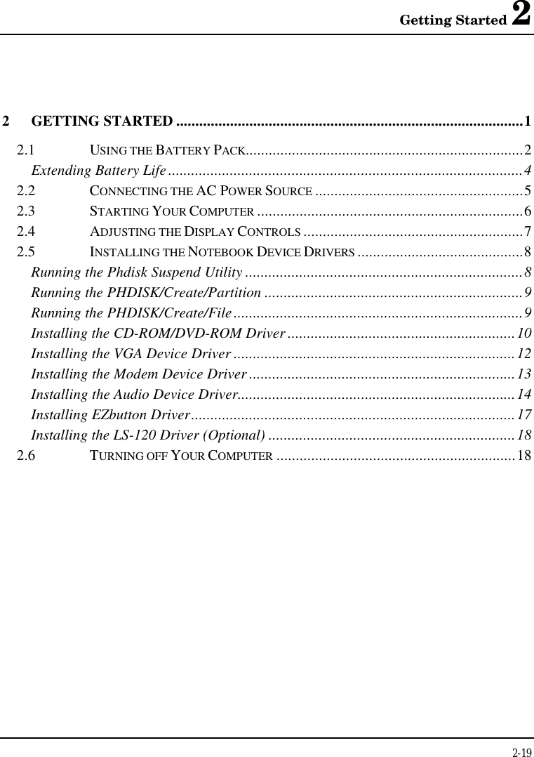 Getting Started 22-192GETTING STARTED ..........................................................................................12.1 USING THE BATTERY PACK........................................................................2Extending Battery Life............................................................................................42.2 CONNECTING THE AC POWER SOURCE ......................................................52.3 STARTING YOUR COMPUTER .....................................................................62.4 ADJUSTING THE DISPLAY CONTROLS .........................................................72.5 INSTALLING THE NOTEBOOK DEVICE DRIVERS ...........................................8Running the Phdisk Suspend Utility ........................................................................8Running the PHDISK/Create/Partition ...................................................................9Running the PHDISK/Create/File...........................................................................9Installing the CD-ROM/DVD-ROM Driver ...........................................................10Installing the VGA Device Driver .........................................................................12Installing the Modem Device Driver .....................................................................13Installing the Audio Device Driver........................................................................14Installing EZbutton Driver....................................................................................17Installing the LS-120 Driver (Optional) ................................................................182.6 TURNING OFF YOUR COMPUTER ..............................................................18