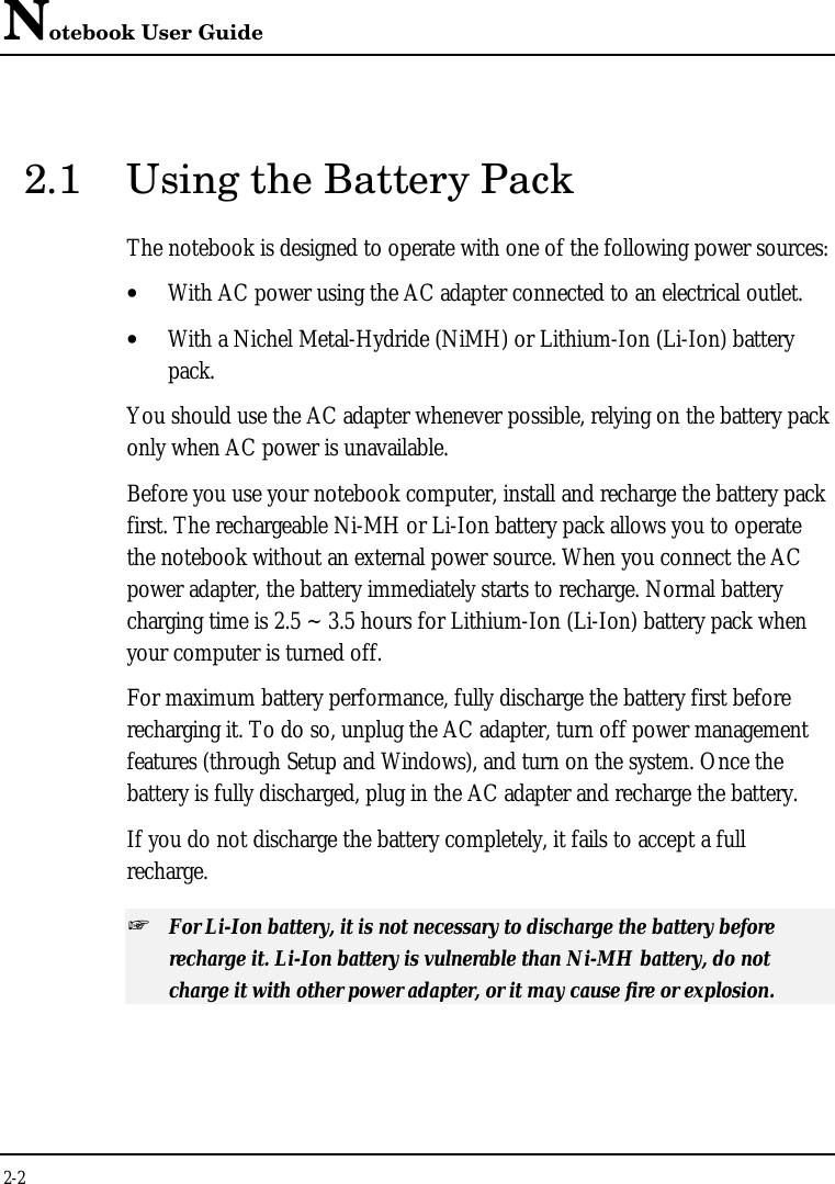 Notebook User Guide2-22.1 Using the Battery PackThe notebook is designed to operate with one of the following power sources:• With AC power using the AC adapter connected to an electrical outlet.• With a Nichel Metal-Hydride (NiMH) or Lithium-Ion (Li-Ion) batterypack.You should use the AC adapter whenever possible, relying on the battery packonly when AC power is unavailable.Before you use your notebook computer, install and recharge the battery packfirst. The rechargeable Ni-MH or Li-Ion battery pack allows you to operatethe notebook without an external power source. When you connect the ACpower adapter, the battery immediately starts to recharge. Normal batterycharging time is 2.5 ~ 3.5 hours for Lithium-Ion (Li-Ion) battery pack whenyour computer is turned off.For maximum battery performance, fully discharge the battery first beforerecharging it. To do so, unplug the AC adapter, turn off power managementfeatures (through Setup and Windows), and turn on the system. Once thebattery is fully discharged, plug in the AC adapter and recharge the battery.If you do not discharge the battery completely, it fails to accept a fullrecharge.+ For Li-Ion battery, it is not necessary to discharge the battery beforerecharge it. Li-Ion battery is vulnerable than Ni-MH battery, do notcharge it with other power adapter, or it may cause fire or explosion.