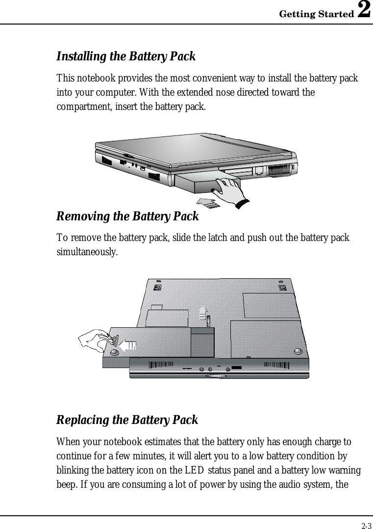 Getting Started 22-3Installing the Battery PackThis notebook provides the most convenient way to install the battery packinto your computer. With the extended nose directed toward thecompartment, insert the battery pack.Removing the Battery PackTo remove the battery pack, slide the latch and push out the battery packsimultaneously.Replacing the Battery PackWhen your notebook estimates that the battery only has enough charge tocontinue for a few minutes, it will alert you to a low battery condition byblinking the battery icon on the LED status panel and a battery low warningbeep. If you are consuming a lot of power by using the audio system, the