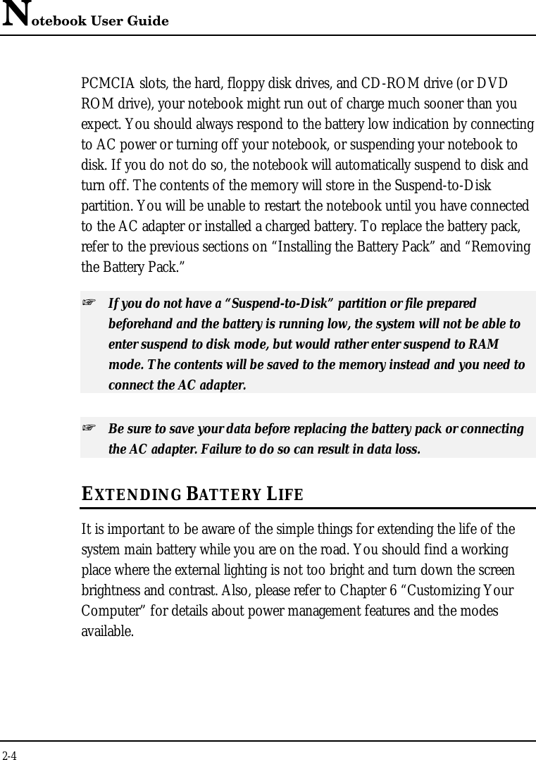 Notebook User Guide2-4PCMCIA slots, the hard, floppy disk drives, and CD-ROM drive (or DVDROM drive), your notebook might run out of charge much sooner than youexpect. You should always respond to the battery low indication by connectingto AC power or turning off your notebook, or suspending your notebook todisk. If you do not do so, the notebook will automatically suspend to disk andturn off. The contents of the memory will store in the Suspend-to-Diskpartition. You will be unable to restart the notebook until you have connectedto the AC adapter or installed a charged battery. To replace the battery pack,refer to the previous sections on “Installing the Battery Pack” and “Removingthe Battery Pack.”+ If you do not have a “Suspend-to-Disk” partition or file preparedbeforehand and the battery is running low, the system will not be able toenter suspend to disk mode, but would rather enter suspend to RAMmode. The contents will be saved to the memory instead and you need toconnect the AC adapter.+ Be sure to save your data before replacing the battery pack or connectingthe AC adapter. Failure to do so can result in data loss.EXTENDING BATTERY LIFEIt is important to be aware of the simple things for extending the life of thesystem main battery while you are on the road. You should find a workingplace where the external lighting is not too bright and turn down the screenbrightness and contrast. Also, please refer to Chapter 6 “Customizing YourComputer” for details about power management features and the modesavailable.