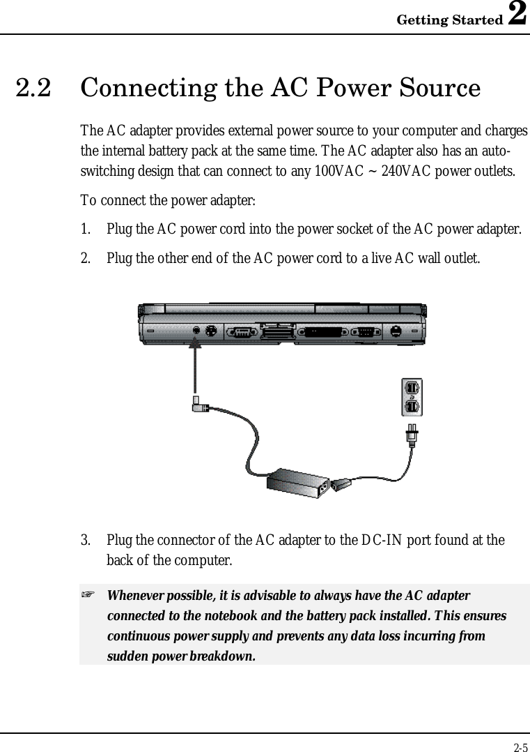 Getting Started 22-52.2 Connecting the AC Power SourceThe AC adapter provides external power source to your computer and chargesthe internal battery pack at the same time. The AC adapter also has an auto-switching design that can connect to any 100VAC ~ 240VAC power outlets.To connect the power adapter:1. Plug the AC power cord into the power socket of the AC power adapter.2. Plug the other end of the AC power cord to a live AC wall outlet.3. Plug the connector of the AC adapter to the DC-IN port found at theback of the computer.+ Whenever possible, it is advisable to always have the AC adapterconnected to the notebook and the battery pack installed. This ensurescontinuous power supply and prevents any data loss incurring fromsudden power breakdown.