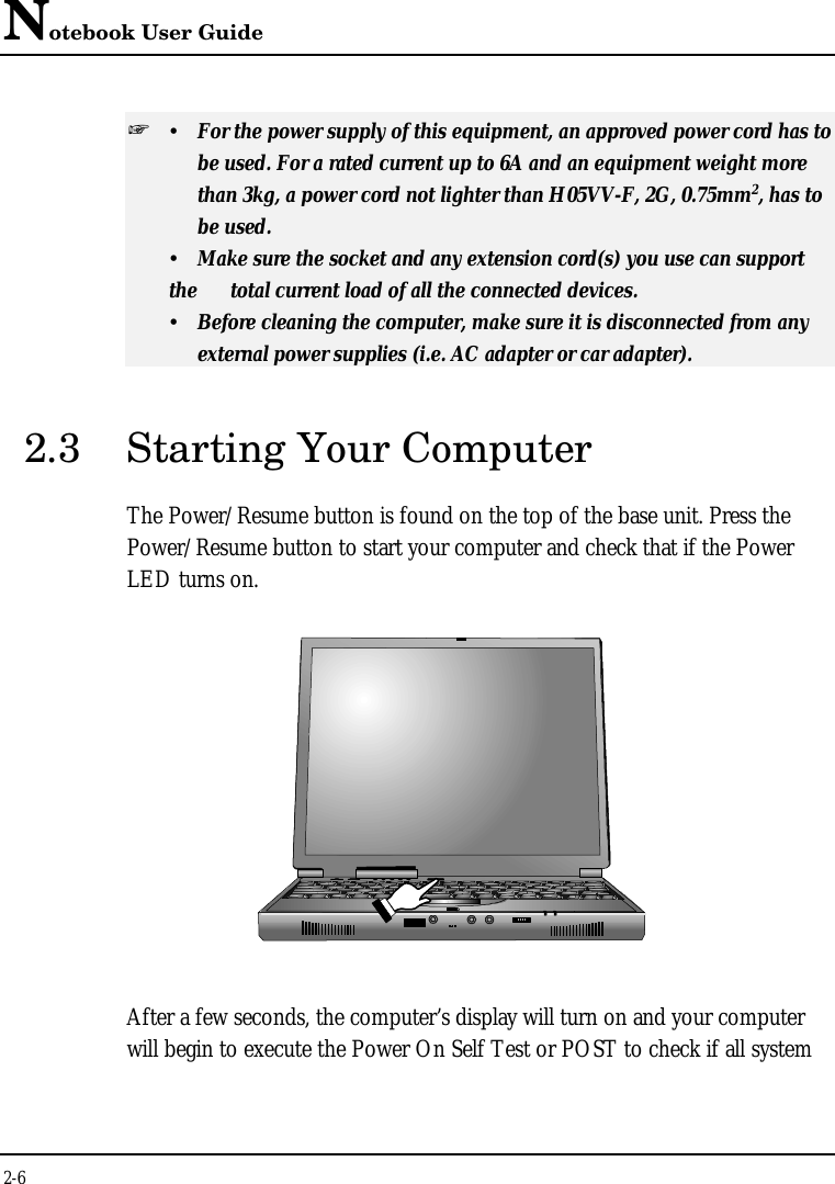 Notebook User Guide2-6+ ŸFor the power supply of this equipment, an approved power cord has tobe used. For a rated current up to 6A and an equipment weight more than 3kg, a power cord not lighter than H05VV-F, 2G, 0.75mm2, has to be used.ŸMake sure the socket and any extension cord(s) you use can supportthe  total current load of all the connected devices.ŸBefore cleaning the computer, make sure it is disconnected from any external power supplies (i.e. AC adapter or car adapter).2.3 Starting Your ComputerThe Power/Resume button is found on the top of the base unit. Press thePower/Resume button to start your computer and check that if the PowerLED turns on.After a few seconds, the computer’s display will turn on and your computerwill begin to execute the Power On Self Test or POST to check if all system