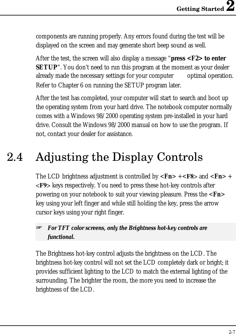 Getting Started 22-7components are running properly. Any errors found during the test will bedisplayed on the screen and may generate short beep sound as well.After the test, the screen will also display a message “press &lt;F2&gt; to enterSETUP”. You don’t need to run this program at the moment as your dealeralready made the necessary settings for your computer  optimal operation.Refer to Chapter 6 on running the SETUP program later.After the test has completed, your computer will start to search and boot upthe operating system from your hard drive. The notebook computer normallycomes with a Windows 98/2000 operating system pre-installed in your harddrive. Consult the Windows 98/2000 manual on how to use the program. Ifnot, contact your dealer for assistance.2.4 Adjusting the Display ControlsThe LCD brightness adjustment is controlled by &lt;Fn&gt; +&lt;F8&gt; and &lt;Fn&gt; +&lt;F9&gt; keys respectively. You need to press these hot-key controls afterpowering on your notebook to suit your viewing pleasure. Press the &lt;Fn&gt;key using your left finger and while still holding the key, press the arrowcursor keys using your right finger.+ For TFT color screens, only the Brightness hot-key controls arefunctional.The Brightness hot-key control adjusts the brightness on the LCD. Thebrightness hot-key control will not set the LCD completely dark or bright; itprovides sufficient lighting to the LCD to match the external lighting of thesurrounding. The brighter the room, the more you need to increase thebrightness of the LCD.