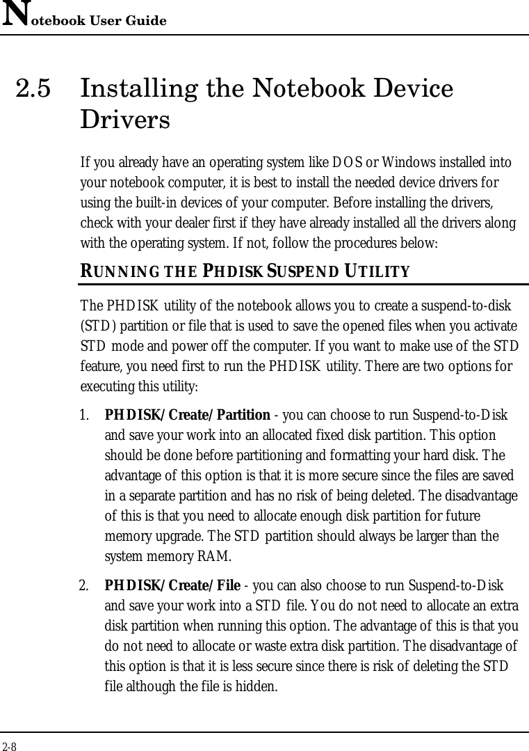 Notebook User Guide2-82.5 Installing the Notebook DeviceDriversIf you already have an operating system like DOS or Windows installed intoyour notebook computer, it is best to install the needed device drivers forusing the built-in devices of your computer. Before installing the drivers,check with your dealer first if they have already installed all the drivers alongwith the operating system. If not, follow the procedures below:RUNNING THE PHDISK SUSPEND UTILITYThe PHDISK utility of the notebook allows you to create a suspend-to-disk(STD) partition or file that is used to save the opened files when you activateSTD mode and power off the computer. If you want to make use of the STDfeature, you need first to run the PHDISK utility. There are two options forexecuting this utility:1. PHDISK/Create/Partition - you can choose to run Suspend-to-Diskand save your work into an allocated fixed disk partition. This optionshould be done before partitioning and formatting your hard disk. Theadvantage of this option is that it is more secure since the files are savedin a separate partition and has no risk of being deleted. The disadvantageof this is that you need to allocate enough disk partition for futurememory upgrade. The STD partition should always be larger than thesystem memory RAM.2. PHDISK/Create/File - you can also choose to run Suspend-to-Diskand save your work into a STD file. You do not need to allocate an extradisk partition when running this option. The advantage of this is that youdo not need to allocate or waste extra disk partition. The disadvantage ofthis option is that it is less secure since there is risk of deleting the STDfile although the file is hidden.