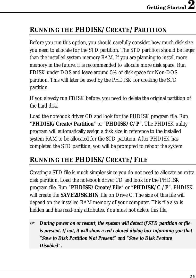 Getting Started 22-9RUNNING THE PHDISK/CREATE/PARTITIONBefore you run this option, you should carefully consider how much disk sizeyou need to allocate for the STD partition. The STD partition should be largerthan the installed system memory RAM. If you are planning to install morememory in the future, it is recommended to allocate more disk space. RunFDISK under DOS and leave around 5% of disk space for Non-DOSpartition. This will later be used by the PHDISK for creating the STDpartition.If you already run FDISK before, you need to delete the original partition ofthe hard disk.Load the notebook driver CD and look for the PHDISK program file. Run“PHDISK/Create/Partition” or “PHDISK/C/P”. The PHDISK utilityprogram will automatically assign a disk size in reference to the installedsystem RAM to be allocated for the STD partition. After PHDISK hascompleted the STD partition, you will be prompted to reboot the system.RUNNING THE PHDISK/CREATE/FILECreating a STD file is much simpler since you do not need to allocate an extradisk partition. Load the notebook driver CD and look for the PHDISKprogram file. Run “PHDISK/Create/File” or “PHDISK/C /F”. PHDISKwill create the SAVE2DSK.BIN file on Drive C. The size of this file willdepend on the installed RAM memory of your computer. This file also ishidden and has read-only attributes. You must not delete this file.+ During power on or restart, the system will detect if STD partition or fileis present. If not, it will show a red colored dialog box informing you that“Save to Disk Partition Not Present” and “Save to Disk FeatureDisabled”.