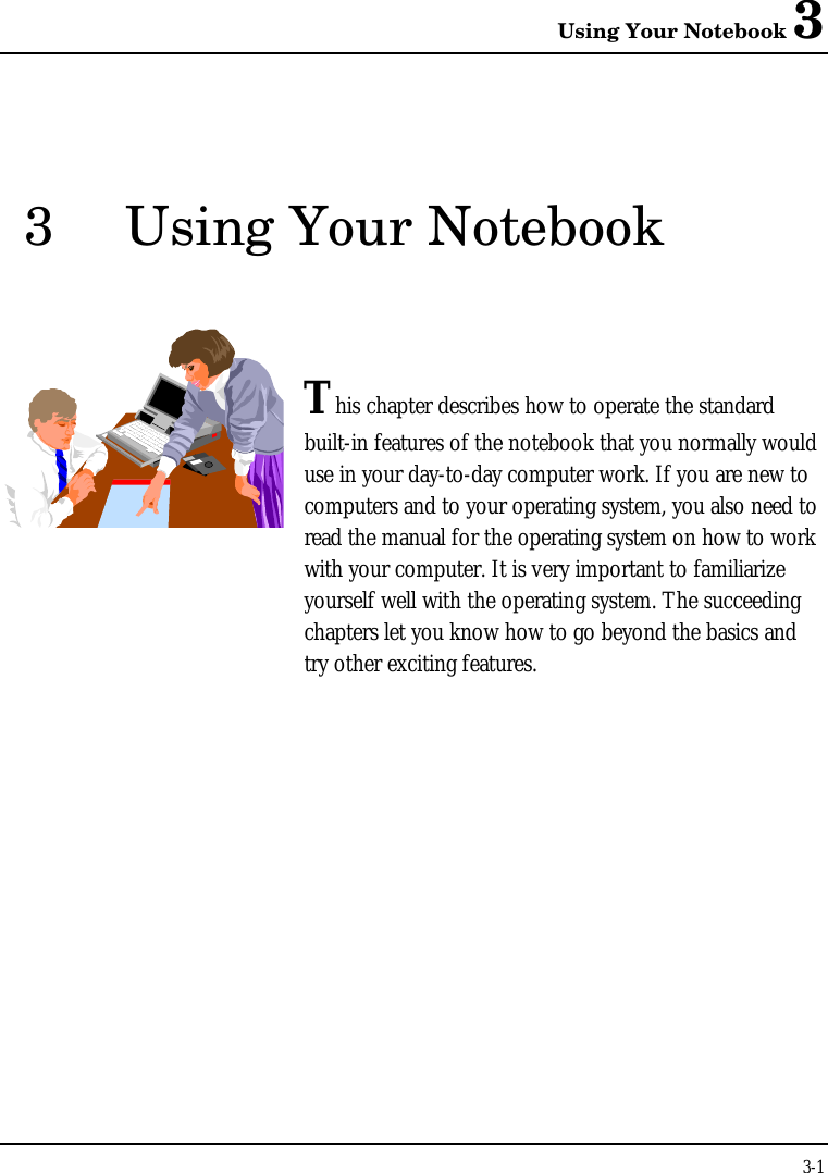 Using Your Notebook 33-13Using Your NotebookThis chapter describes how to operate the standardbuilt-in features of the notebook that you normally woulduse in your day-to-day computer work. If you are new tocomputers and to your operating system, you also need toread the manual for the operating system on how to workwith your computer. It is very important to familiarizeyourself well with the operating system. The succeedingchapters let you know how to go beyond the basics andtry other exciting features.