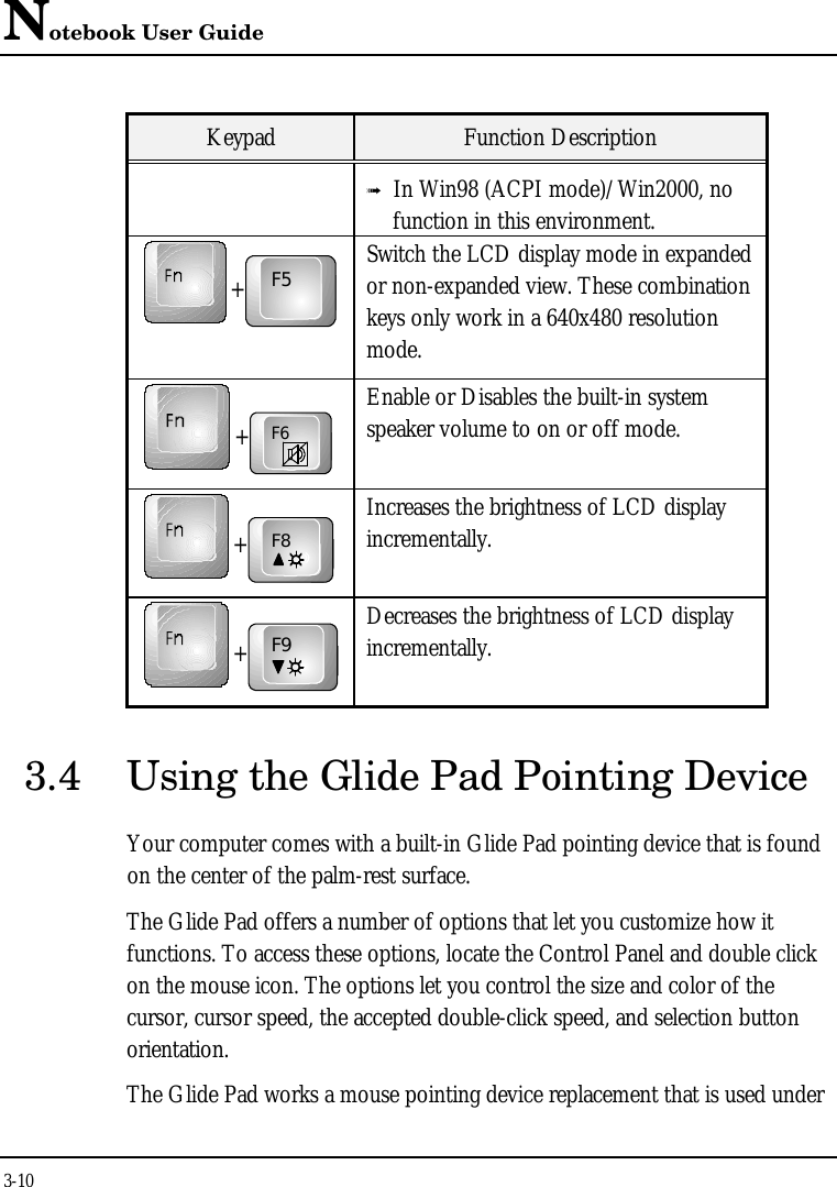 Notebook User Guide3-10Keypad Function Descriptionß In Win98 (ACPI mode)/Win2000, nofunction in this environment.+F5Switch the LCD display mode in expandedor non-expanded view. These combinationkeys only work in a 640x480 resolutionmode.+F6Enable or Disables the built-in systemspeaker volume to on or off mode.+F8Increases the brightness of LCD displayincrementally.+F9Decreases the brightness of LCD displayincrementally.3.4 Using the Glide Pad Pointing DeviceYour computer comes with a built-in Glide Pad pointing device that is foundon the center of the palm-rest surface.The Glide Pad offers a number of options that let you customize how itfunctions. To access these options, locate the Control Panel and double clickon the mouse icon. The options let you control the size and color of thecursor, cursor speed, the accepted double-click speed, and selection buttonorientation.The Glide Pad works a mouse pointing device replacement that is used under