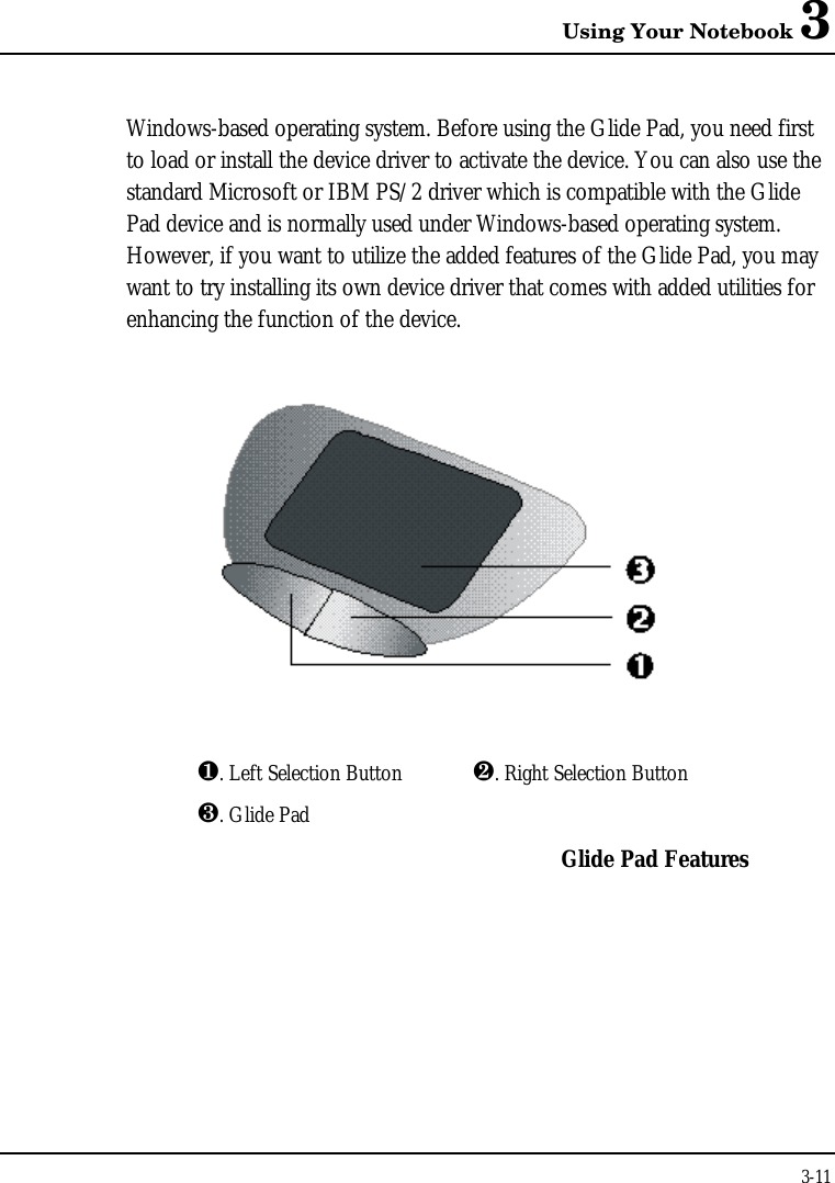 Using Your Notebook 33-11Windows-based operating system. Before using the Glide Pad, you need firstto load or install the device driver to activate the device. You can also use thestandard Microsoft or IBM PS/2 driver which is compatible with the GlidePad device and is normally used under Windows-based operating system.However, if you want to utilize the added features of the Glide Pad, you maywant to try installing its own device driver that comes with added utilities forenhancing the function of the device.¶. Left Selection Button ·. Right Selection Button¸. Glide PadGlide Pad Features