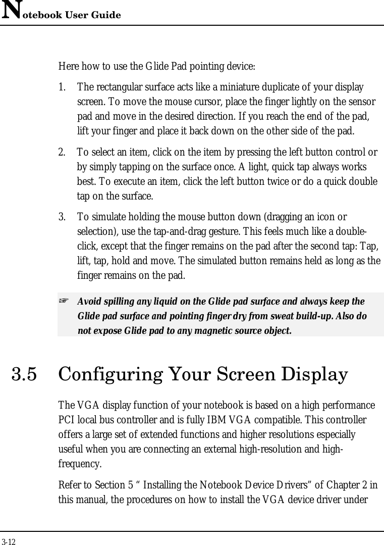 Notebook User Guide3-12Here how to use the Glide Pad pointing device:1. The rectangular surface acts like a miniature duplicate of your displayscreen. To move the mouse cursor, place the finger lightly on the sensorpad and move in the desired direction. If you reach the end of the pad,lift your finger and place it back down on the other side of the pad.2. To select an item, click on the item by pressing the left button control orby simply tapping on the surface once. A light, quick tap always worksbest. To execute an item, click the left button twice or do a quick doubletap on the surface.3. To simulate holding the mouse button down (dragging an icon orselection), use the tap-and-drag gesture. This feels much like a double-click, except that the finger remains on the pad after the second tap: Tap,lift, tap, hold and move. The simulated button remains held as long as thefinger remains on the pad.+ Avoid spilling any liquid on the Glide pad surface and always keep theGlide pad surface and pointing finger dry from sweat build-up. Also donot expose Glide pad to any magnetic source object.3.5 Configuring Your Screen DisplayThe VGA display function of your notebook is based on a high performancePCI local bus controller and is fully IBM VGA compatible. This controlleroffers a large set of extended functions and higher resolutions especiallyuseful when you are connecting an external high-resolution and high-frequency.Refer to Section 5 “ Installing the Notebook Device Drivers” of Chapter 2 inthis manual, the procedures on how to install the VGA device driver under