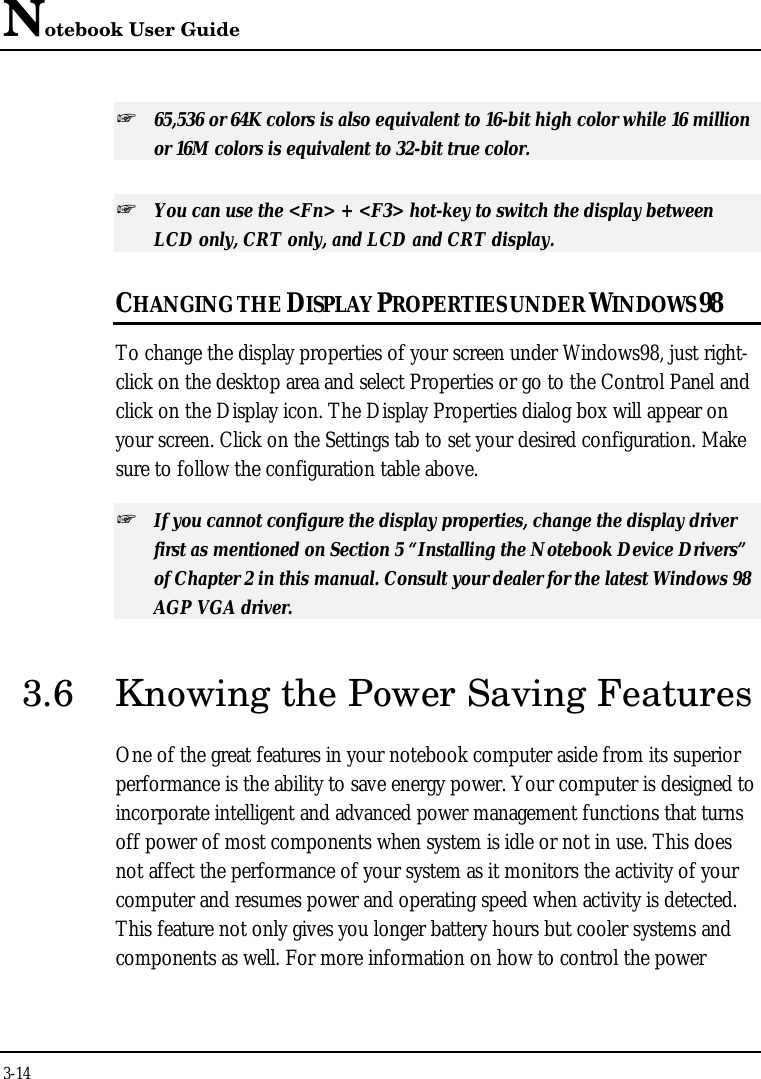Notebook User Guide3-14+ 65,536 or 64K colors is also equivalent to 16-bit high color while 16 millionor 16M colors is equivalent to 32-bit true color.+ You can use the &lt;Fn&gt; + &lt;F3&gt; hot-key to switch the display betweenLCD only, CRT only, and LCD and CRT display.CHANGING THE DISPLAY PROPERTIES UNDER WINDOWS 98To change the display properties of your screen under Windows98, just right-click on the desktop area and select Properties or go to the Control Panel andclick on the Display icon. The Display Properties dialog box will appear onyour screen. Click on the Settings tab to set your desired configuration. Makesure to follow the configuration table above.+ If you cannot configure the display properties, change the display driverfirst as mentioned on Section 5 “Installing the Notebook Device Drivers”of Chapter 2 in this manual. Consult your dealer for the latest Windows 98AGP VGA driver.3.6 Knowing the Power Saving FeaturesOne of the great features in your notebook computer aside from its superiorperformance is the ability to save energy power. Your computer is designed toincorporate intelligent and advanced power management functions that turnsoff power of most components when system is idle or not in use. This doesnot affect the performance of your system as it monitors the activity of yourcomputer and resumes power and operating speed when activity is detected.This feature not only gives you longer battery hours but cooler systems andcomponents as well. For more information on how to control the power