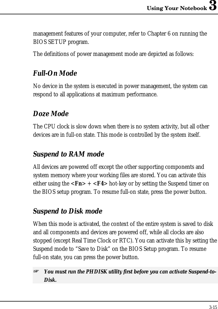 Using Your Notebook 33-15management features of your computer, refer to Chapter 6 on running theBIOS SETUP program.The definitions of power management mode are depicted as follows:Full-On ModeNo device in the system is executed in power management, the system canrespond to all applications at maximum performance.Doze ModeThe CPU clock is slow down when there is no system activity, but all otherdevices are in full-on state. This mode is controlled by the system itself.Suspend to RAM modeAll devices are powered off except the other supporting components andsystem memory where your working files are stored. You can activate thiseither using the &lt;Fn&gt; + &lt;F4&gt; hot-key or by setting the Suspend timer onthe BIOS setup program. To resume full-on state, press the power button.Suspend to Disk modeWhen this mode is activated, the context of the entire system is saved to diskand all components and devices are powered off, while all clocks are alsostopped (except Real Time Clock or RTC). You can activate this by setting theSuspend mode to “Save to Disk” on the BIOS Setup program. To resumefull-on state, you can press the power button.+ You must run the PHDISK utility first before you can activate Suspend-to-Disk.