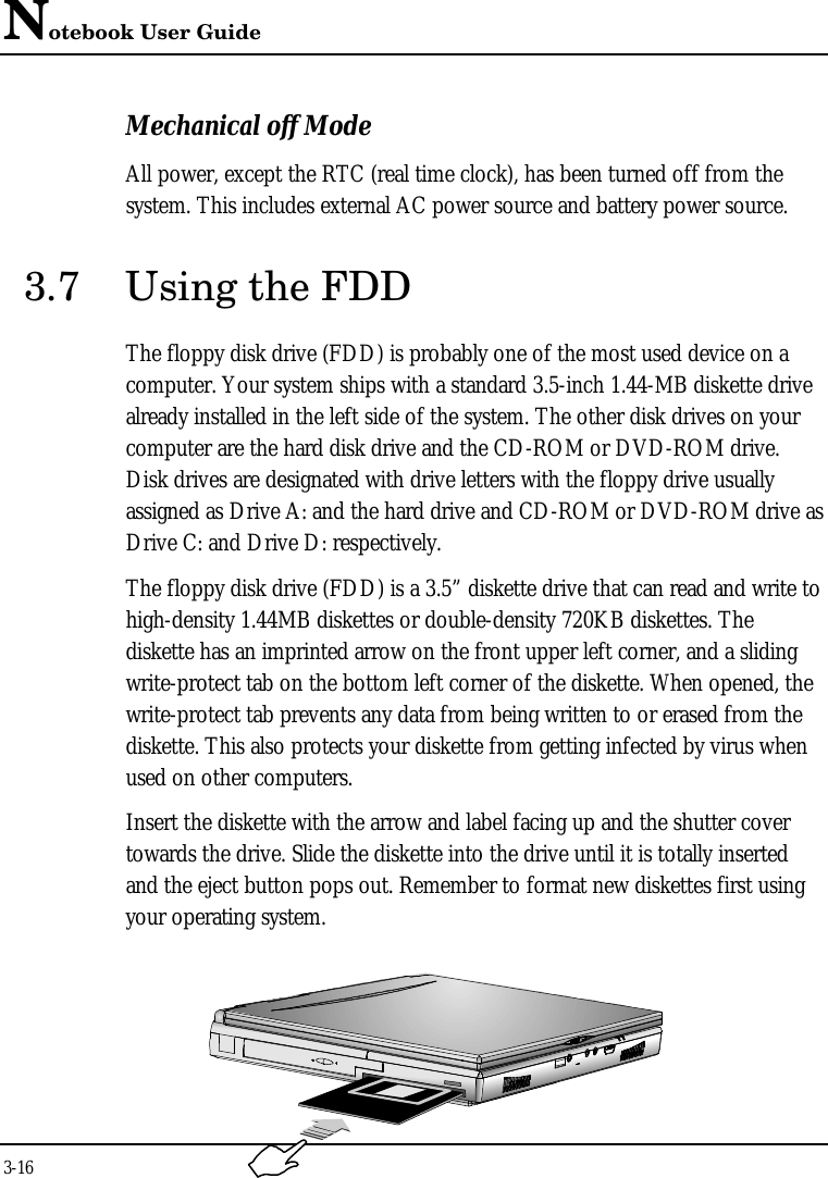 Notebook User Guide3-16Mechanical off ModeAll power, except the RTC (real time clock), has been turned off from thesystem. This includes external AC power source and battery power source.3.7 Using the FDDThe floppy disk drive (FDD) is probably one of the most used device on acomputer. Your system ships with a standard 3.5-inch 1.44-MB diskette drivealready installed in the left side of the system. The other disk drives on yourcomputer are the hard disk drive and the CD-ROM or DVD-ROM drive.Disk drives are designated with drive letters with the floppy drive usuallyassigned as Drive A: and the hard drive and CD-ROM or DVD-ROM drive asDrive C: and Drive D: respectively.The floppy disk drive (FDD) is a 3.5” diskette drive that can read and write tohigh-density 1.44MB diskettes or double-density 720KB diskettes. Thediskette has an imprinted arrow on the front upper left corner, and a slidingwrite-protect tab on the bottom left corner of the diskette. When opened, thewrite-protect tab prevents any data from being written to or erased from thediskette. This also protects your diskette from getting infected by virus whenused on other computers.Insert the diskette with the arrow and label facing up and the shutter covertowards the drive. Slide the diskette into the drive until it is totally insertedand the eject button pops out. Remember to format new diskettes first usingyour operating system.