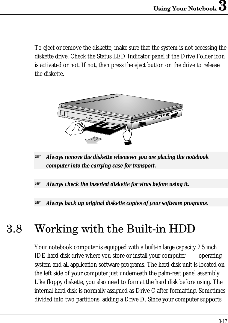 Using Your Notebook 33-17To eject or remove the diskette, make sure that the system is not accessing thediskette drive. Check the Status LED Indicator panel if the Drive Folder iconis activated or not. If not, then press the eject button on the drive to releasethe diskette.+ Always remove the diskette whenever you are placing the notebookcomputer into the carrying case for transport.+ Always check the inserted diskette for virus before using it.+ Always back up original diskette copies of your software programs.3.8 Working with the Built-in HDDYour notebook computer is equipped with a built-in large capacity 2.5 inchIDE hard disk drive where you store or install your computer  operatingsystem and all application software programs. The hard disk unit is located onthe left side of your computer just underneath the palm-rest panel assembly.Like floppy diskette, you also need to format the hard disk before using. Theinternal hard disk is normally assigned as Drive C after formatting. Sometimesdivided into two partitions, adding a Drive D. Since your computer supports