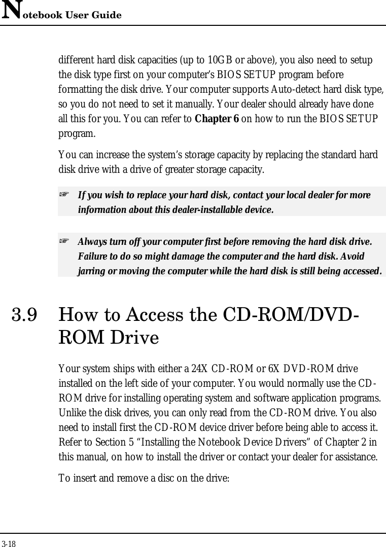 Notebook User Guide3-18different hard disk capacities (up to 10GB or above), you also need to setupthe disk type first on your computer’s BIOS SETUP program beforeformatting the disk drive. Your computer supports Auto-detect hard disk type,so you do not need to set it manually. Your dealer should already have doneall this for you. You can refer to Chapter 6 on how to run the BIOS SETUPprogram.You can increase the system’s storage capacity by replacing the standard harddisk drive with a drive of greater storage capacity.+ If you wish to replace your hard disk, contact your local dealer for moreinformation about this dealer-installable device.+ Always turn off your computer first before removing the hard disk drive.Failure to do so might damage the computer and the hard disk. Avoidjarring or moving the computer while the hard disk is still being accessed.3.9 How to Access the CD-ROM/DVD-ROM DriveYour system ships with either a 24X CD-ROM or 6X DVD-ROM driveinstalled on the left side of your computer. You would normally use the CD-ROM drive for installing operating system and software application programs.Unlike the disk drives, you can only read from the CD-ROM drive. You alsoneed to install first the CD-ROM device driver before being able to access it.Refer to Section 5 “Installing the Notebook Device Drivers” of Chapter 2 inthis manual, on how to install the driver or contact your dealer for assistance.To insert and remove a disc on the drive: