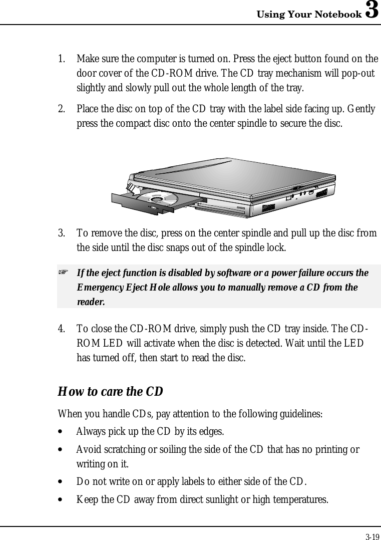 Using Your Notebook 33-191. Make sure the computer is turned on. Press the eject button found on thedoor cover of the CD-ROM drive. The CD tray mechanism will pop-outslightly and slowly pull out the whole length of the tray.2. Place the disc on top of the CD tray with the label side facing up. Gentlypress the compact disc onto the center spindle to secure the disc.3. To remove the disc, press on the center spindle and pull up the disc fromthe side until the disc snaps out of the spindle lock.+ If the eject function is disabled by software or a power failure occurs theEmergency Eject Hole allows you to manually remove a CD from thereader.4. To close the CD-ROM drive, simply push the CD tray inside. The CD-ROM LED will activate when the disc is detected. Wait until the LEDhas turned off, then start to read the disc.How to care the CDWhen you handle CDs, pay attention to the following guidelines:• Always pick up the CD by its edges.• Avoid scratching or soiling the side of the CD that has no printing orwriting on it.• Do not write on or apply labels to either side of the CD.• Keep the CD away from direct sunlight or high temperatures.