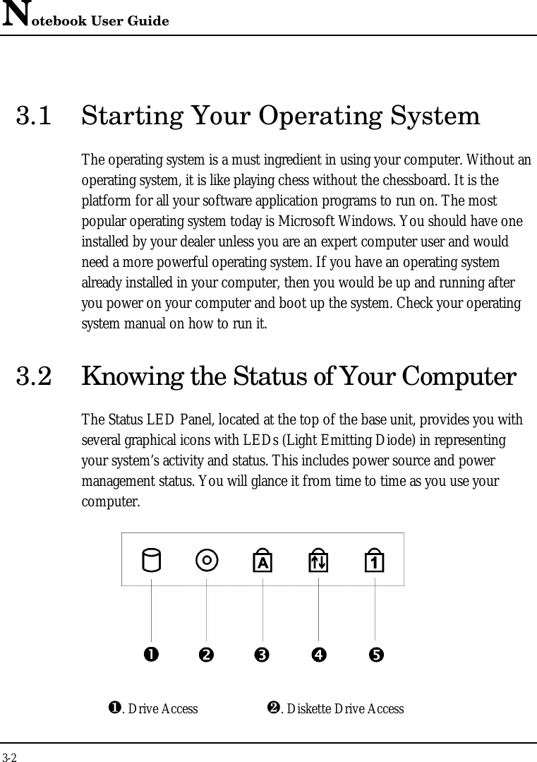 Notebook User Guide3-23.1 Starting Your Operating SystemThe operating system is a must ingredient in using your computer. Without anoperating system, it is like playing chess without the chessboard. It is theplatform for all your software application programs to run on. The mostpopular operating system today is Microsoft Windows. You should have oneinstalled by your dealer unless you are an expert computer user and wouldneed a more powerful operating system. If you have an operating systemalready installed in your computer, then you would be up and running afteryou power on your computer and boot up the system. Check your operatingsystem manual on how to run it.3.2 Knowing the Status of Your ComputerThe Status LED Panel, located at the top of the base unit, provides you withseveral graphical icons with LEDs (Light Emitting Diode) in representingyour system’s activity and status. This includes power source and powermanagement status. You will glance it from time to time as you use yourcomputer.¶. Drive Access ·. Diskette Drive Access