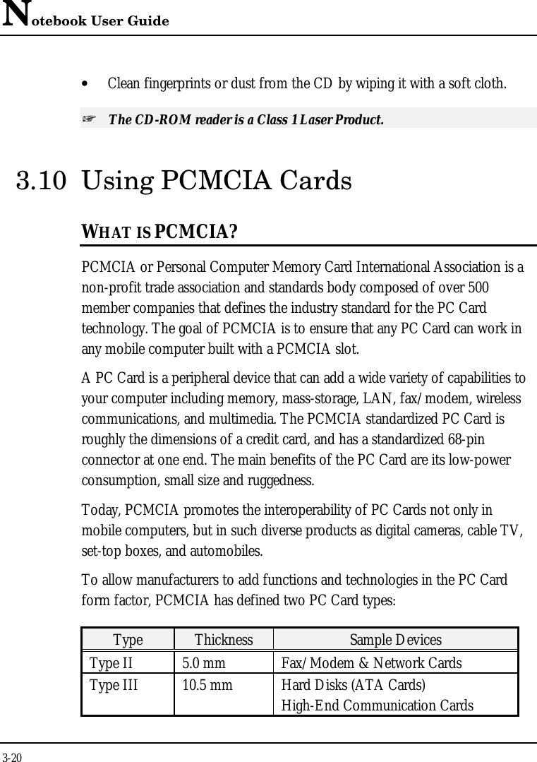 Notebook User Guide3-20• Clean fingerprints or dust from the CD by wiping it with a soft cloth.+ The CD-ROM reader is a Class 1 Laser Product.3.10 Using PCMCIA CardsWHAT IS PCMCIA?PCMCIA or Personal Computer Memory Card International Association is anon-profit trade association and standards body composed of over 500member companies that defines the industry standard for the PC Cardtechnology. The goal of PCMCIA is to ensure that any PC Card can work inany mobile computer built with a PCMCIA slot.A PC Card is a peripheral device that can add a wide variety of capabilities toyour computer including memory, mass-storage, LAN, fax/modem, wirelesscommunications, and multimedia. The PCMCIA standardized PC Card isroughly the dimensions of a credit card, and has a standardized 68-pinconnector at one end. The main benefits of the PC Card are its low-powerconsumption, small size and ruggedness.Today, PCMCIA promotes the interoperability of PC Cards not only inmobile computers, but in such diverse products as digital cameras, cable TV,set-top boxes, and automobiles.To allow manufacturers to add functions and technologies in the PC Cardform factor, PCMCIA has defined two PC Card types:Type Thickness Sample DevicesType II 5.0 mm Fax/Modem &amp; Network CardsType III 10.5 mm Hard Disks (ATA Cards)High-End Communication Cards