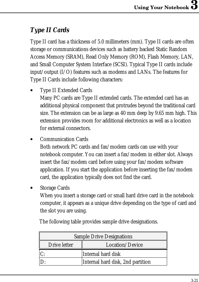 Using Your Notebook 33-21Type II CardsType II card has a thickness of 5.0 millimeters (mm). Type II cards are oftenstorage or communications devices such as battery backed Static RandomAccess Memory (SRAM), Read Only Memory (ROM), Flash Memory, LAN,and Small Computer System Interface (SCSI). Typical Type II cards includeinput/output (I/O) features such as modems and LANs. The features forType II Cards include following characters:• Type II Extended CardsMany PC cards are Type II extended cards. The extended card has anadditional physical component that protrudes beyond the traditional cardsize. The extension can be as large as 40 mm deep by 9.65 mm high. Thisextension provides room for additional electronics as well as a locationfor external connectors.• Communication CardsBoth network PC cards and fax/modem cards can use with yournotebook computer. You can insert a fax/modem in either slot. Alwaysinsert the fax/modem card before using your fax/modem softwareapplication. If you start the application before inserting the fax/modemcard, the application typically does not find the card.• Storage CardsWhen you insert a storage card or small hard drive card in the notebookcomputer, it appears as a unique drive depending on the type of card andthe slot you are using.The following table provides sample drive designations.Sample Drive DesignationsDrive letter Location/DeviceC: Internal hard diskD: Internal hard disk, 2nd partition