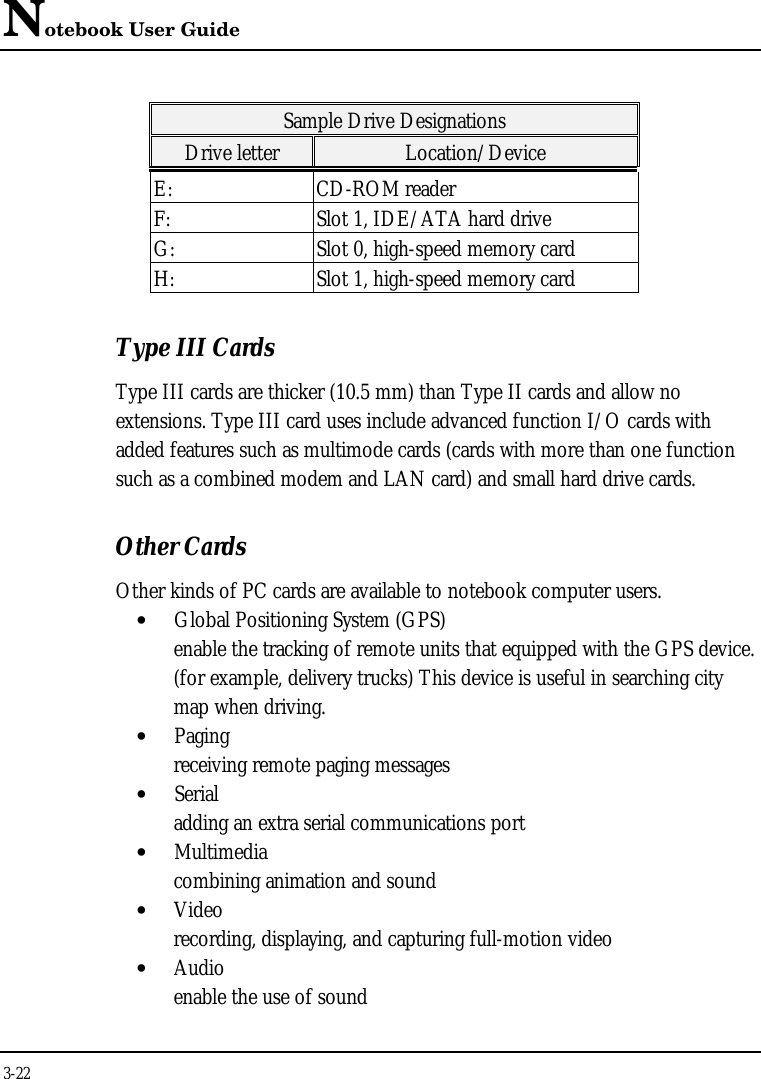 Notebook User Guide3-22Sample Drive DesignationsDrive letter Location/DeviceE: CD-ROM readerF: Slot 1, IDE/ATA hard driveG: Slot 0, high-speed memory cardH: Slot 1, high-speed memory cardType III CardsType III cards are thicker (10.5 mm) than Type II cards and allow noextensions. Type III card uses include advanced function I/O cards withadded features such as multimode cards (cards with more than one functionsuch as a combined modem and LAN card) and small hard drive cards.Other CardsOther kinds of PC cards are available to notebook computer users.• Global Positioning System (GPS)enable the tracking of remote units that equipped with the GPS device.(for example, delivery trucks) This device is useful in searching citymap when driving.• Paging receiving remote paging messages• Serialadding an extra serial communications port• Multimediacombining animation and sound• Videorecording, displaying, and capturing full-motion video• Audioenable the use of sound