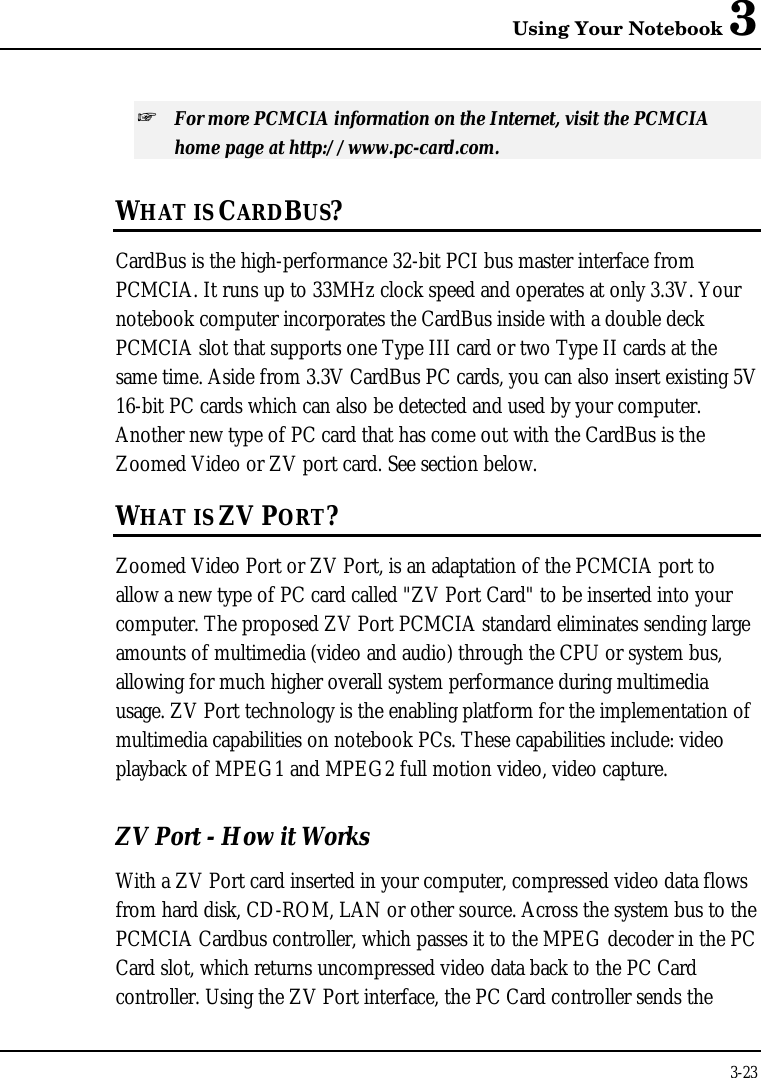 Using Your Notebook 33-23+ For more PCMCIA information on the Internet, visit the PCMCIAhome page at http://www.pc-card.com.WHAT IS CARDBUS?CardBus is the high-performance 32-bit PCI bus master interface fromPCMCIA. It runs up to 33MHz clock speed and operates at only 3.3V. Yournotebook computer incorporates the CardBus inside with a double deckPCMCIA slot that supports one Type III card or two Type II cards at thesame time. Aside from 3.3V CardBus PC cards, you can also insert existing 5V16-bit PC cards which can also be detected and used by your computer.Another new type of PC card that has come out with the CardBus is theZoomed Video or ZV port card. See section below.WHAT IS ZV PORT?Zoomed Video Port or ZV Port, is an adaptation of the PCMCIA port toallow a new type of PC card called &quot;ZV Port Card&quot; to be inserted into yourcomputer. The proposed ZV Port PCMCIA standard eliminates sending largeamounts of multimedia (video and audio) through the CPU or system bus,allowing for much higher overall system performance during multimediausage. ZV Port technology is the enabling platform for the implementation ofmultimedia capabilities on notebook PCs. These capabilities include: videoplayback of MPEG1 and MPEG2 full motion video, video capture.ZV Port - How it WorksWith a ZV Port card inserted in your computer, compressed video data flowsfrom hard disk, CD-ROM, LAN or other source. Across the system bus to thePCMCIA Cardbus controller, which passes it to the MPEG decoder in the PCCard slot, which returns uncompressed video data back to the PC Cardcontroller. Using the ZV Port interface, the PC Card controller sends the