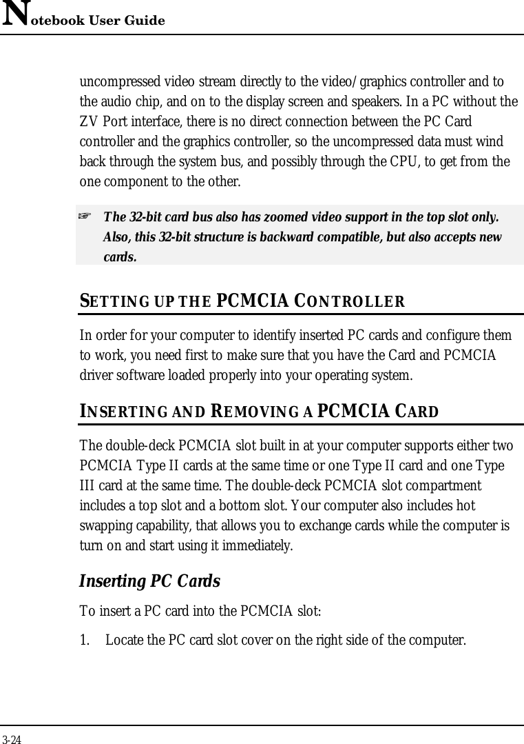 Notebook User Guide3-24uncompressed video stream directly to the video/graphics controller and tothe audio chip, and on to the display screen and speakers. In a PC without theZV Port interface, there is no direct connection between the PC Cardcontroller and the graphics controller, so the uncompressed data must windback through the system bus, and possibly through the CPU, to get from theone component to the other.+ The 32-bit card bus also has zoomed video support in the top slot only.Also, this 32-bit structure is backward compatible, but also accepts newcards.SETTING UP THE PCMCIA CONTROLLERIn order for your computer to identify inserted PC cards and configure themto work, you need first to make sure that you have the Card and PCMCIAdriver software loaded properly into your operating system.INSERTING AND REMOVING A PCMCIA CARDThe double-deck PCMCIA slot built in at your computer supports either twoPCMCIA Type II cards at the same time or one Type II card and one TypeIII card at the same time. The double-deck PCMCIA slot compartmentincludes a top slot and a bottom slot. Your computer also includes hotswapping capability, that allows you to exchange cards while the computer isturn on and start using it immediately.Inserting PC CardsTo insert a PC card into the PCMCIA slot:1. Locate the PC card slot cover on the right side of the computer.