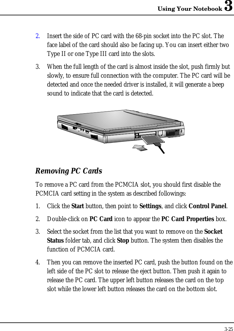 Using Your Notebook 33-252. Insert the side of PC card with the 68-pin socket into the PC slot. Theface label of the card should also be facing up. You can insert either twoType II or one Type III card into the slots.3. When the full length of the card is almost inside the slot, push firmly butslowly, to ensure full connection with the computer. The PC card will bedetected and once the needed driver is installed, it will generate a beepsound to indicate that the card is detected.Removing PC CardsTo remove a PC card from the PCMCIA slot, you should first disable thePCMCIA card setting in the system as described followings:1. Click the Start button, then point to Settings, and click Control Panel.2. Double-click on PC Card icon to appear the PC Card Properties box.3. Select the socket from the list that you want to remove on the SocketStatus folder tab, and click Stop button. The system then disables thefunction of PCMCIA card.4. Then you can remove the inserted PC card, push the button found on theleft side of the PC slot to release the eject button. Then push it again torelease the PC card. The upper left button releases the card on the topslot while the lower left button releases the card on the bottom slot.