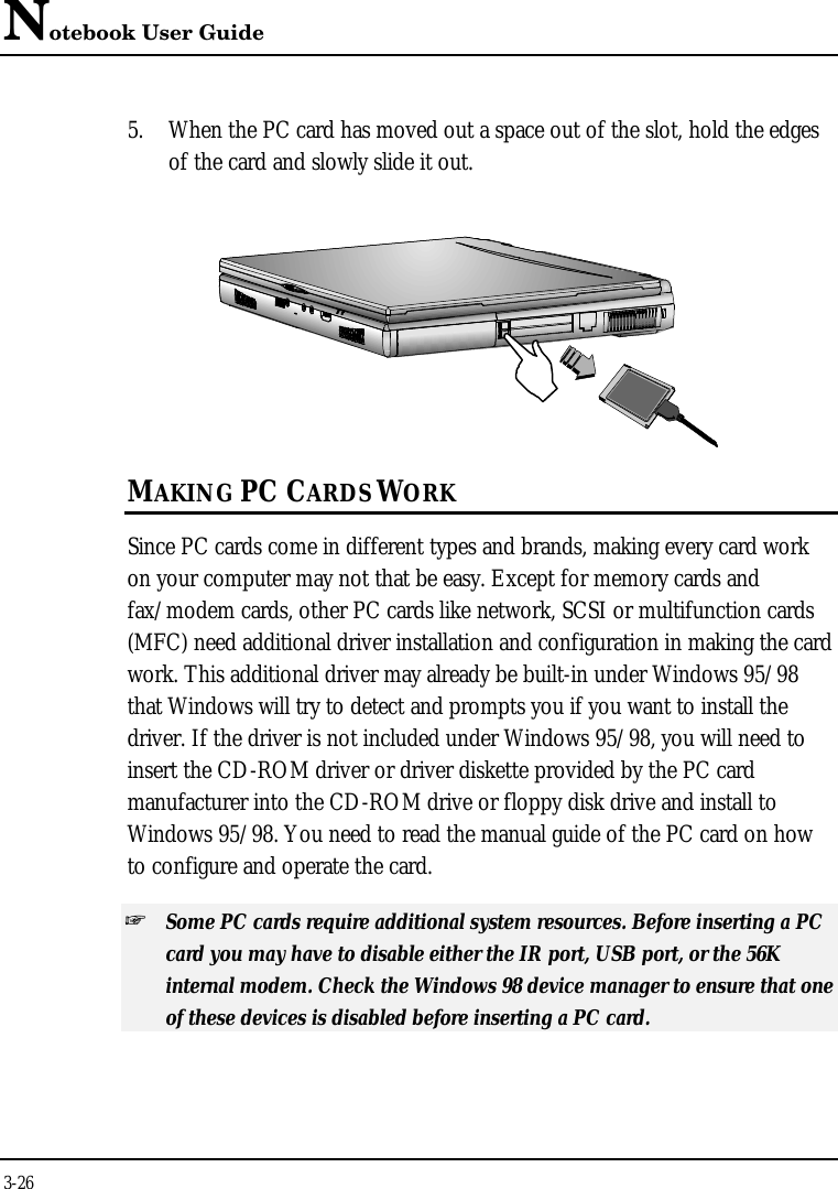 Notebook User Guide3-265. When the PC card has moved out a space out of the slot, hold the edgesof the card and slowly slide it out.MAKING PC CARDS WORKSince PC cards come in different types and brands, making every card workon your computer may not that be easy. Except for memory cards andfax/modem cards, other PC cards like network, SCSI or multifunction cards(MFC) need additional driver installation and configuration in making the cardwork. This additional driver may already be built-in under Windows 95/98that Windows will try to detect and prompts you if you want to install thedriver. If the driver is not included under Windows 95/98, you will need toinsert the CD-ROM driver or driver diskette provided by the PC cardmanufacturer into the CD-ROM drive or floppy disk drive and install toWindows 95/98. You need to read the manual guide of the PC card on howto configure and operate the card.+ Some PC cards require additional system resources. Before inserting a PCcard you may have to disable either the IR port, USB port, or the 56Kinternal modem. Check the Windows 98 device manager to ensure that oneof these devices is disabled before inserting a PC card.